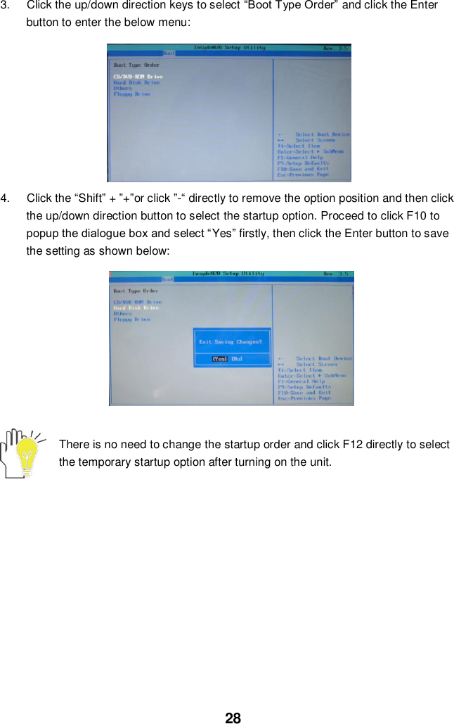  28 3.  Click the up/down direction keys to select “Boot Type Order” and click the Enter button to enter the below menu:          4.  Click the “Shift” + ”+”or click ”-“ directly to remove the option position and then click the up/down direction button to select the startup option. Proceed to click F10 to popup the dialogue box and select “Yes” firstly, then click the Enter button to save the setting as shown below:               There is no need to change the startup order and click F12 directly to select the temporary startup option after turning on the unit.            