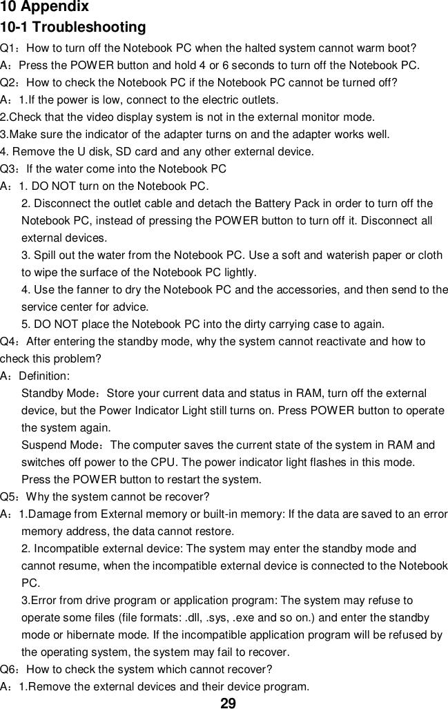  29 10 Appendix 10-1 Troubleshooting Q1：How to turn off the Notebook PC when the halted system cannot warm boot? A：Press the POWER button and hold 4 or 6 seconds to turn off the Notebook PC. Q2：How to check the Notebook PC if the Notebook PC cannot be turned off? A：1.If the power is low, connect to the electric outlets. 2.Check that the video display system is not in the external monitor mode. 3.Make sure the indicator of the adapter turns on and the adapter works well.   4. Remove the U disk, SD card and any other external device. Q3：If the water come into the Notebook PC A：1. DO NOT turn on the Notebook PC. 2. Disconnect the outlet cable and detach the Battery Pack in order to turn off the Notebook PC, instead of pressing the POWER button to turn off it. Disconnect all external devices. 3. Spill out the water from the Notebook PC. Use a soft and waterish paper or cloth to wipe the surface of the Notebook PC lightly. 4. Use the fanner to dry the Notebook PC and the accessories, and then send to the service center for advice. 5. DO NOT place the Notebook PC into the dirty carrying case to again. Q4：After entering the standby mode, why the system cannot reactivate and how to check this problem? A：Definition: Standby Mode：Store your current data and status in RAM, turn off the external device, but the Power Indicator Light still turns on. Press POWER button to operate the system again. Suspend Mode：The computer saves the current state of the system in RAM and switches off power to the CPU. The power indicator light flashes in this mode.  Press the POWER button to restart the system. Q5：Why the system cannot be recover? A：1.Damage from External memory or built-in memory: If the data are saved to an error memory address, the data cannot restore. 2. Incompatible external device: The system may enter the standby mode and cannot resume, when the incompatible external device is connected to the Notebook PC. 3.Error from drive program or application program: The system may refuse to operate some files (file formats: .dll, .sys, .exe and so on.) and enter the standby mode or hibernate mode. If the incompatible application program will be refused by the operating system, the system may fail to recover. Q6：How to check the system which cannot recover? A：1.Remove the external devices and their device program. 