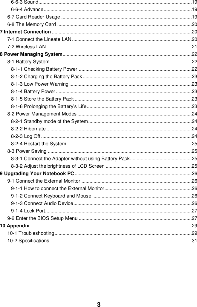  3 6-6-3 Sound..................................................................................................................19 6-6-4 Advance ..............................................................................................................19 6-7 Card Reader Usage .................................................................................................19 6-8 The Memory Card ....................................................................................................20 7 Internet Connection ........................................................................................................20 7-1 Connect the Lineate LAN .........................................................................................20 7-2 Wireless LAN ............................................................................................................21 8 Power Managing System................................................................................................22 8-1 Battery System .........................................................................................................22 8-1-1 Checking Battery Power ....................................................................................22 8-1-2 Charging the Battery Pack .................................................................................23 8-1-3 Low Power Warning ...........................................................................................23 8-1-4 Battery Power .....................................................................................................23 8-1-5 Store the Battery Pack .......................................................................................23 8-1-6 Prolonging the Battery’s Life ..............................................................................23 8-2 Power Management Modes .....................................................................................24 8-2-1 Standby mode of the System .............................................................................24 8-2-2 Hibernate ............................................................................................................24 8-2-3 Log Off ................................................................................................................24 8-2-4 Restart the System .............................................................................................25 8-3 Power Saving ...........................................................................................................25 8-3-1 Connect the Adapter without using Battery Pack..............................................25 8-3-2 Adjust the brightness of LCD Screen ................................................................25 9 Upgrading Your Notebook PC .......................................................................................26 9-1 Connect the External Monitor ..................................................................................26 9-1-1 How to connect the External Monitor.................................................................26 9-1-2 Connect Keyboard and Mouse ..........................................................................26 9-1-3 Connect Audio Device........................................................................................26 9-1-4 Lock Port.............................................................................................................27 9-2 Enter the BIOS Setup Menu ....................................................................................27 10 Appendix ........................................................................................................................29 10-1 Troubleshooting ......................................................................................................29 10-2 Specifications .........................................................................................................31      