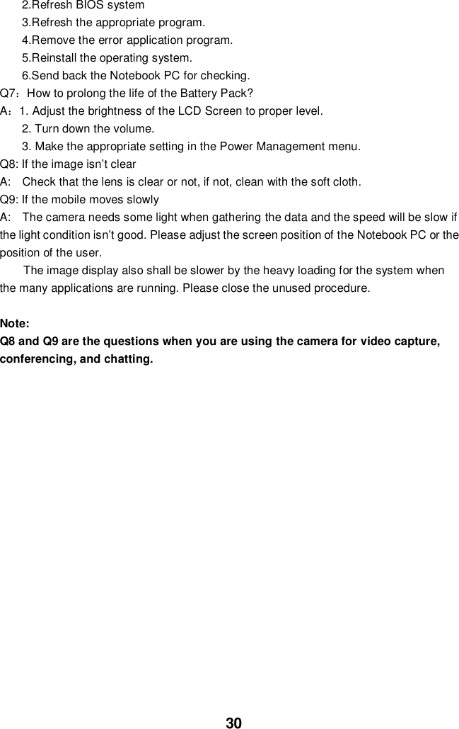  30 2.Refresh BIOS system 3.Refresh the appropriate program. 4.Remove the error application program. 5.Reinstall the operating system. 6.Send back the Notebook PC for checking. Q7：How to prolong the life of the Battery Pack? A：1. Adjust the brightness of the LCD Screen to proper level. 2. Turn down the volume. 3. Make the appropriate setting in the Power Management menu. Q8: If the image isn’t clear   A:    Check that the lens is clear or not, if not, clean with the soft cloth. Q9: If the mobile moves slowly A:    The camera needs some light when gathering the data and the speed will be slow if the light condition isn’t good. Please adjust the screen position of the Notebook PC or the position of the user. The image display also shall be slower by the heavy loading for the system when the many applications are running. Please close the unused procedure.    Note:   Q8 and Q9 are the questions when you are using the camera for video capture, conferencing, and chatting.                