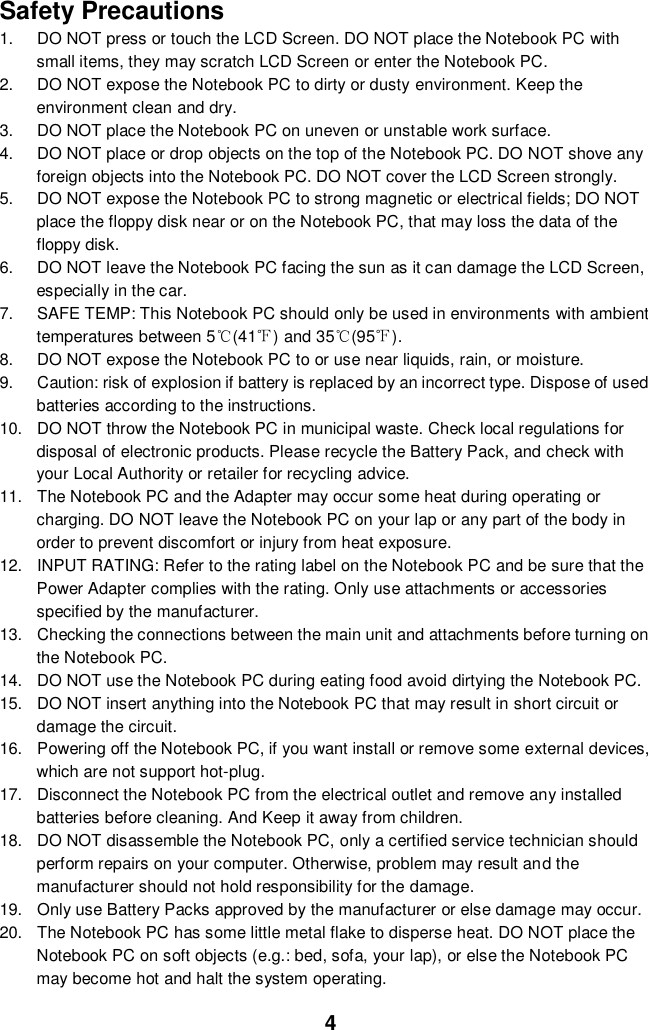  4 Safety Precautions 1.  DO NOT press or touch the LCD Screen. DO NOT place the Notebook PC with small items, they may scratch LCD Screen or enter the Notebook PC. 2.  DO NOT expose the Notebook PC to dirty or dusty environment. Keep the environment clean and dry. 3.  DO NOT place the Notebook PC on uneven or unstable work surface. 4.  DO NOT place or drop objects on the top of the Notebook PC. DO NOT shove any foreign objects into the Notebook PC. DO NOT cover the LCD Screen strongly. 5.  DO NOT expose the Notebook PC to strong magnetic or electrical fields; DO NOT place the floppy disk near or on the Notebook PC, that may loss the data of the floppy disk. 6.  DO NOT leave the Notebook PC facing the sun as it can damage the LCD Screen, especially in the car. 7.  SAFE TEMP: This Notebook PC should only be used in environments with ambient temperatures between 5℃(41℉) and 35℃(95℉). 8.  DO NOT expose the Notebook PC to or use near liquids, rain, or moisture.   9.  Caution: risk of explosion if battery is replaced by an incorrect type. Dispose of used batteries according to the instructions. 10. DO NOT throw the Notebook PC in municipal waste. Check local regulations for disposal of electronic products. Please recycle the Battery Pack, and check with your Local Authority or retailer for recycling advice. 11.  The Notebook PC and the Adapter may occur some heat during operating or charging. DO NOT leave the Notebook PC on your lap or any part of the body in order to prevent discomfort or injury from heat exposure. 12.  INPUT RATING: Refer to the rating label on the Notebook PC and be sure that the Power Adapter complies with the rating. Only use attachments or accessories specified by the manufacturer. 13.  Checking the connections between the main unit and attachments before turning on the Notebook PC. 14.  DO NOT use the Notebook PC during eating food avoid dirtying the Notebook PC. 15.  DO NOT insert anything into the Notebook PC that may result in short circuit or damage the circuit. 16.  Powering off the Notebook PC, if you want install or remove some external devices, which are not support hot-plug. 17.  Disconnect the Notebook PC from the electrical outlet and remove any installed batteries before cleaning. And Keep it away from children. 18.  DO NOT disassemble the Notebook PC, only a certified service technician should perform repairs on your computer. Otherwise, problem may result and the manufacturer should not hold responsibility for the damage. 19.  Only use Battery Packs approved by the manufacturer or else damage may occur. 20.  The Notebook PC has some little metal flake to disperse heat. DO NOT place the Notebook PC on soft objects (e.g.: bed, sofa, your lap), or else the Notebook PC may become hot and halt the system operating.  