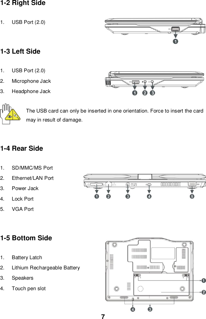  7 1-2 Right Side  1.  USB Port (2.0)   1-3 Left Side  1.  USB Port (2.0) 2.  Microphone Jack 3.  Headphone Jack The USB card can only be inserted in one orientation. Force to insert the card may in result of damage.  1-4 Rear Side  1.  SD/MMC/MS Port 2.  Ethernet/LAN Port 3.  Power Jack 4.  Lock Port 5.  VGA Port   1-5 Bottom Side  1.  Battery Latch 2.  Lithium Rechargeable Battery  3.  Speakers 4.  Touch pen slot   