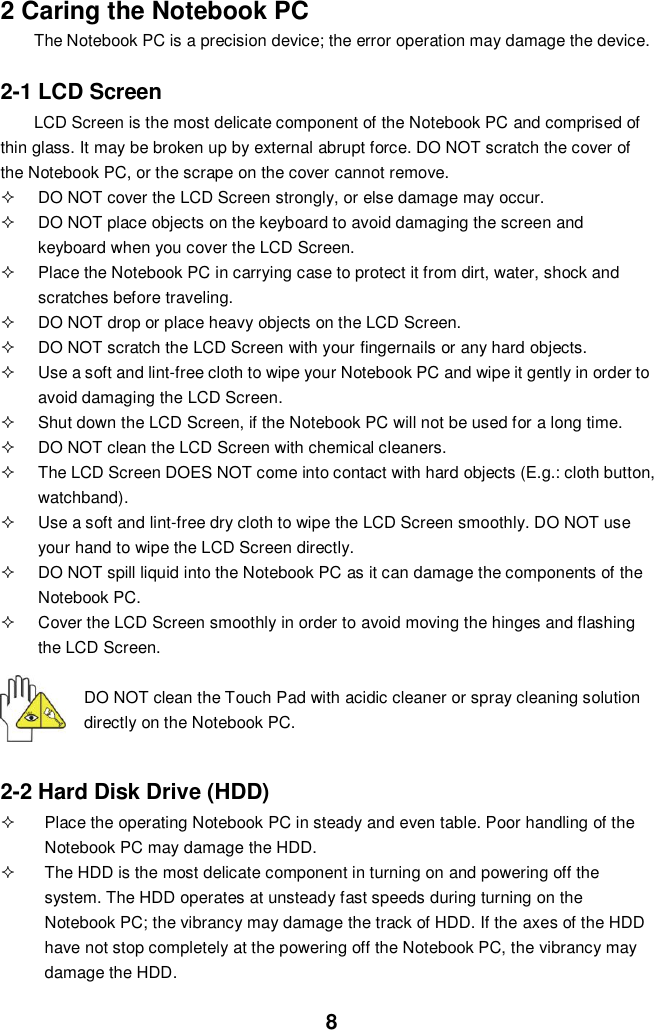  8 2 Caring the Notebook PC The Notebook PC is a precision device; the error operation may damage the device.  2-1 LCD Screen LCD Screen is the most delicate component of the Notebook PC and comprised of thin glass. It may be broken up by external abrupt force. DO NOT scratch the cover of the Notebook PC, or the scrape on the cover cannot remove.     DO NOT cover the LCD Screen strongly, or else damage may occur.     DO NOT place objects on the keyboard to avoid damaging the screen and keyboard when you cover the LCD Screen.   Place the Notebook PC in carrying case to protect it from dirt, water, shock and scratches before traveling.     DO NOT drop or place heavy objects on the LCD Screen.   DO NOT scratch the LCD Screen with your fingernails or any hard objects.   Use a soft and lint-free cloth to wipe your Notebook PC and wipe it gently in order to avoid damaging the LCD Screen.   Shut down the LCD Screen, if the Notebook PC will not be used for a long time.     DO NOT clean the LCD Screen with chemical cleaners.   The LCD Screen DOES NOT come into contact with hard objects (E.g.: cloth button, watchband).   Use a soft and lint-free dry cloth to wipe the LCD Screen smoothly. DO NOT use your hand to wipe the LCD Screen directly.   DO NOT spill liquid into the Notebook PC as it can damage the components of the Notebook PC.   Cover the LCD Screen smoothly in order to avoid moving the hinges and flashing the LCD Screen.   DO NOT clean the Touch Pad with acidic cleaner or spray cleaning solution directly on the Notebook PC.   2-2 Hard Disk Drive (HDD)   Place the operating Notebook PC in steady and even table. Poor handling of the Notebook PC may damage the HDD.   The HDD is the most delicate component in turning on and powering off the system. The HDD operates at unsteady fast speeds during turning on the Notebook PC; the vibrancy may damage the track of HDD. If the axes of the HDD have not stop completely at the powering off the Notebook PC, the vibrancy may damage the HDD. 