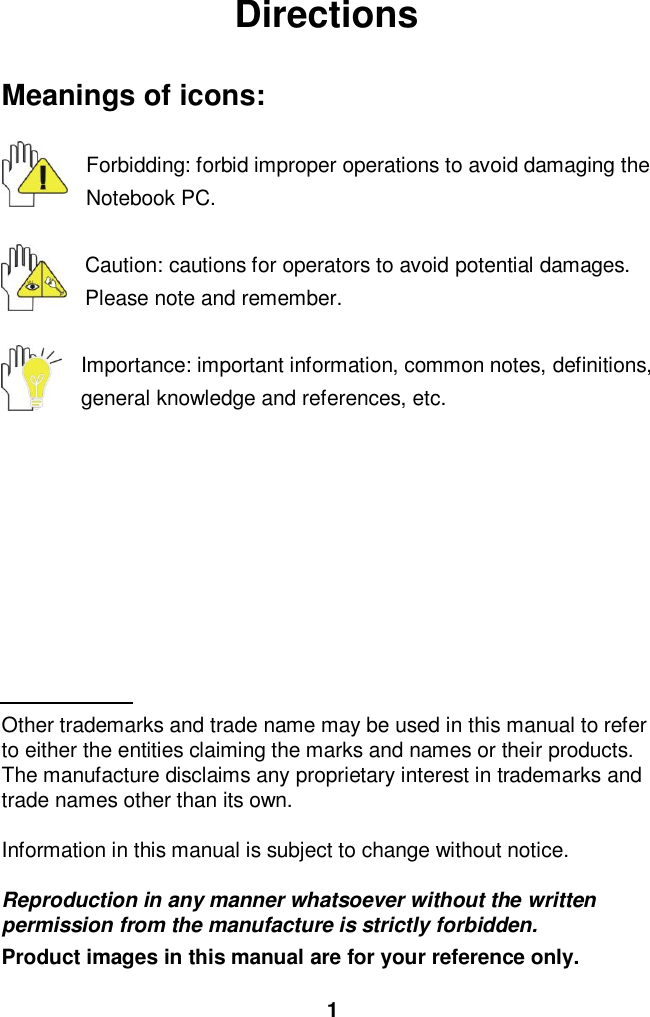  1 Directions  Meanings of icons:  Forbidding: forbid improper operations to avoid damaging the Notebook PC.  Caution: cautions for operators to avoid potential damages. Please note and remember.  Importance: important information, common notes, definitions, general knowledge and references, etc.          Other trademarks and trade name may be used in this manual to refer to either the entities claiming the marks and names or their products. The manufacture disclaims any proprietary interest in trademarks and trade names other than its own.  Information in this manual is subject to change without notice.  Reproduction in any manner whatsoever without the written permission from the manufacture is strictly forbidden. Product images in this manual are for your reference only. 