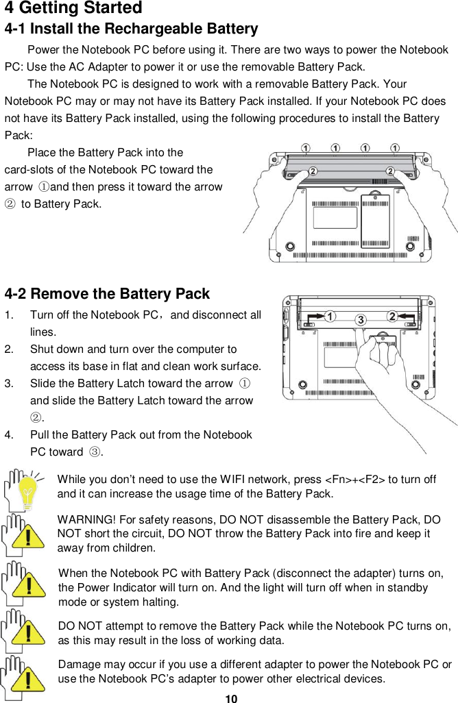  10 4 Getting Started 4-1 Install the Rechargeable Battery Power the Notebook PC before using it. There are two ways to power the Notebook PC: Use the AC Adapter to power it or use the removable Battery Pack.   The Notebook PC is designed to work with a removable Battery Pack. Your Notebook PC may or may not have its Battery Pack installed. If your Notebook PC does not have its Battery Pack installed, using the following procedures to install the Battery Pack:   Place the Battery Pack into the card-slots of the Notebook PC toward the arrow  ①and then press it toward the arrow ②  to Battery Pack.         4-2 Remove the Battery Pack 1.  Turn off the Notebook PC，and disconnect all lines. 2.  Shut down and turn over the computer to access its base in flat and clean work surface. 3.  Slide the Battery Latch toward the arrow  ① and slide the Battery Latch toward the arrow ②. 4.  Pull the Battery Pack out from the Notebook PC toward  ③.  While you don’t need to use the WIFI network, press &lt;Fn&gt;+&lt;F2&gt; to turn off and it can increase the usage time of the Battery Pack.  WARNING! For safety reasons, DO NOT disassemble the Battery Pack, DO NOT short the circuit, DO NOT throw the Battery Pack into fire and keep it away from children.  When the Notebook PC with Battery Pack (disconnect the adapter) turns on, the Power Indicator will turn on. And the light will turn off when in standby mode or system halting.    DO NOT attempt to remove the Battery Pack while the Notebook PC turns on, as this may result in the loss of working data.  Damage may occur if you use a different adapter to power the Notebook PC or use the Notebook PC’s adapter to power other electrical devices. 