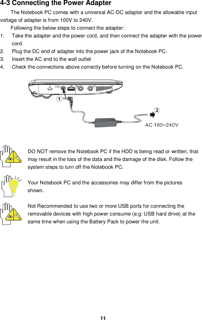  11 4-3 Connecting the Power Adapter The Notebook PC comes with a universal AC-DC adapter and the allowable input voltage of adapter is from 100V to 240V.   Following the below steps to connect the adapter: 1.  Take the adapter and the power cord, and then connect the adapter with the power cord. 2.  Plug the DC end of adapter into the power jack of the Notebook PC. 3.  Insert the AC end to the wall outlet 4.  Check the connections above correctly before turning on the Notebook PC.         DO NOT remove the Notebook PC if the HDD is being read or written, that may result in the loss of the data and the damage of the disk. Follow the system steps to turn off the Notebook PC.  Your Notebook PC and the accessories may differ from the pictures shown.  Not Recommended to use two or more USB ports for connecting the removable devices with high power consume (e.g: USB hard drive) at the same time when using the Battery Pack to power the unit.            