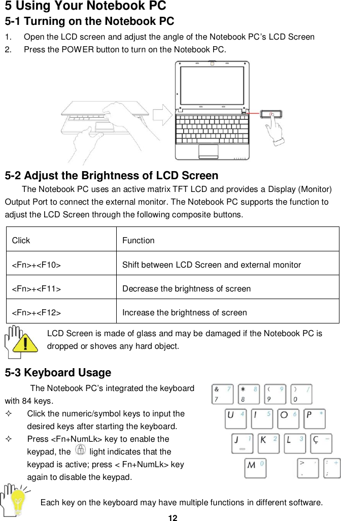  12 5 Using Your Notebook PC 5-1 Turning on the Notebook PC 1.  Open the LCD screen and adjust the angle of the Notebook PC’s LCD Screen 2.  Press the POWER button to turn on the Notebook PC.          5-2 Adjust the Brightness of LCD Screen The Notebook PC uses an active matrix TFT LCD and provides a Display (Monitor) Output Port to connect the external monitor. The Notebook PC supports the function to adjust the LCD Screen through the following composite buttons.  Click Function &lt;Fn&gt;+&lt;F10&gt; Shift between LCD Screen and external monitor   &lt;Fn&gt;+&lt;F11&gt; Decrease the brightness of screen   &lt;Fn&gt;+&lt;F12&gt; Increase the brightness of screen  LCD Screen is made of glass and may be damaged if the Notebook PC is dropped or shoves any hard object.   5-3 Keyboard Usage The Notebook PC’s integrated the keyboard with 84 keys.   Click the numeric/symbol keys to input the desired keys after starting the keyboard.   Press &lt;Fn+NumLk&gt; key to enable the keypad, the    light indicates that the keypad is active; press &lt; Fn+NumLk&gt; key again to disable the keypad.  Each key on the keyboard may have multiple functions in different software.  