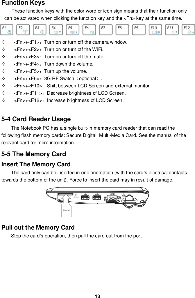  13 Function Keys These function keys with the color word or icon sign means that their function only can be activated when clicking the function key and the &lt;Fn&gt; key at the same time.    &lt;Fn&gt;+&lt;F1&gt;：Turn on or turn off the camera window.   &lt;Fn&gt;+&lt;F2&gt;：Turn on or turn off the WiFi.   &lt;Fn&gt;+&lt;F3&gt;：Turn on or turn off the mute.   &lt;Fn&gt;+&lt;F4&gt;：Turn down the volume.   &lt;Fn&gt;+&lt;F5&gt;：Turn up the volume.   &lt;Fn&gt;+&lt;F6&gt;：3G RF Switch（optional）.   &lt;Fn&gt;+&lt;F10&gt;：Shift between LCD Screen and external monitor.   &lt;Fn&gt;+&lt;F11&gt;：Decrease brightness of LCD Screen.   &lt;Fn&gt;+&lt;F12&gt;：Increase brightness of LCD Screen.   5-4 Card Reader Usage The Notebook PC has a single built-in memory card reader that can read the following flash memory cards: Secure Digital, Multi-Media Card. See the manual of the relevant card for more information.  5-5 The Memory Card Insert The Memory Card The card only can be inserted in one orientation (with the card’s electrical contacts towards the bottom of the unit). Force to insert the card may in result of damage.      Pull out the Memory Card Stop the card’s operation, then pull the card out from the port.        