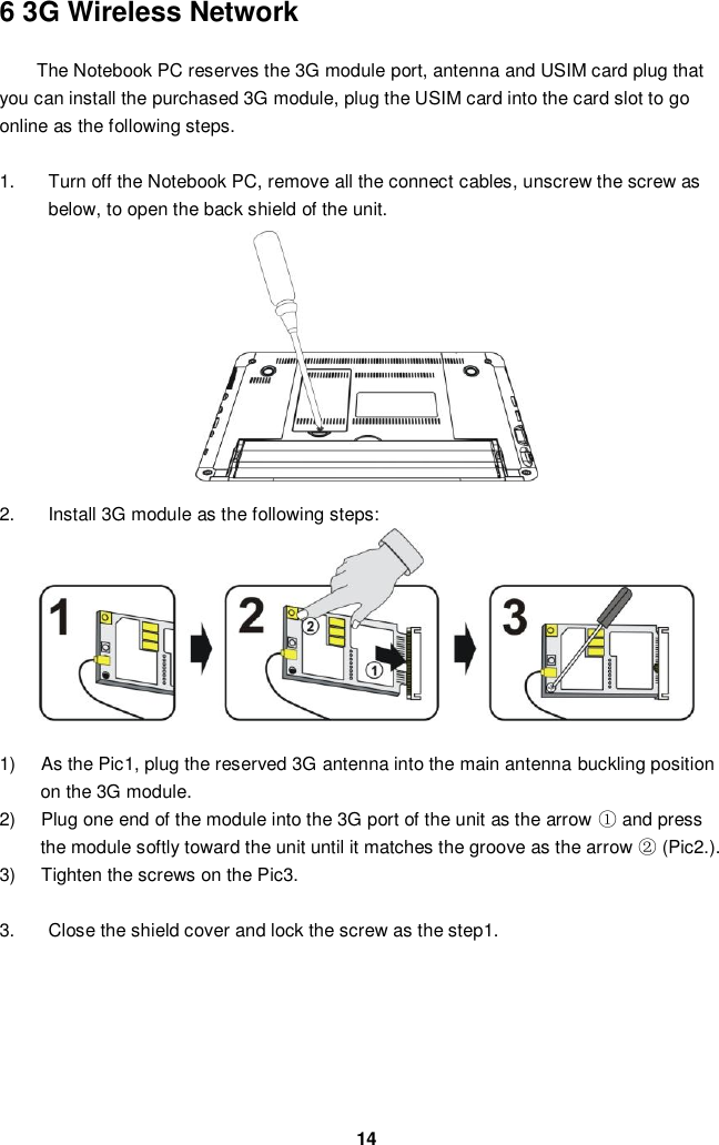  14 6 3G Wireless Network  The Notebook PC reserves the 3G module port, antenna and USIM card plug that you can install the purchased 3G module, plug the USIM card into the card slot to go online as the following steps.  1.  Turn off the Notebook PC, remove all the connect cables, unscrew the screw as below, to open the back shield of the unit.            2.  Install 3G module as the following steps:           1)  As the Pic1, plug the reserved 3G antenna into the main antenna buckling position on the 3G module.   2)  Plug one end of the module into the 3G port of the unit as the arrow ① and press the module softly toward the unit until it matches the groove as the arrow ② (Pic2.). 3)  Tighten the screws on the Pic3.    3.  Close the shield cover and lock the screw as the step1.         