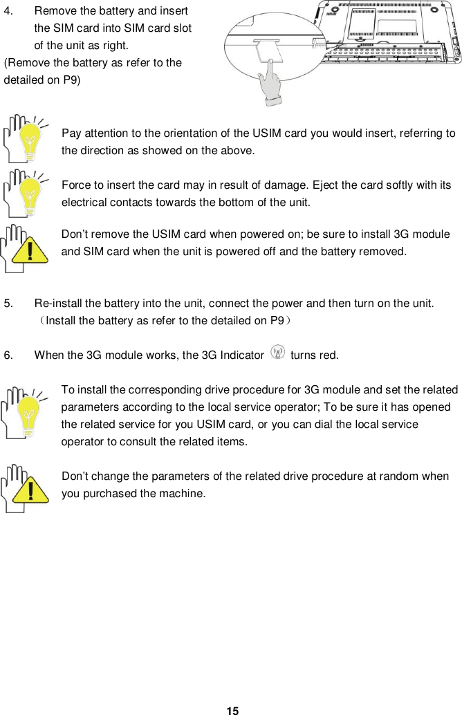  15 4.  Remove the battery and insert the SIM card into SIM card slot of the unit as right. (Remove the battery as refer to the detailed on P9)   Pay attention to the orientation of the USIM card you would insert, referring to the direction as showed on the above.    Force to insert the card may in result of damage. Eject the card softly with its electrical contacts towards the bottom of the unit.    Don’t remove the USIM card when powered on; be sure to install 3G module and SIM card when the unit is powered off and the battery removed.     5. Re-install the battery into the unit, connect the power and then turn on the unit.（Install the battery as refer to the detailed on P9）  6.  When the 3G module works, the 3G Indicator    turns red.  To install the corresponding drive procedure for 3G module and set the related parameters according to the local service operator; To be sure it has opened the related service for you USIM card, or you can dial the local service operator to consult the related items.      Don’t change the parameters of the related drive procedure at random when you purchased the machine.            