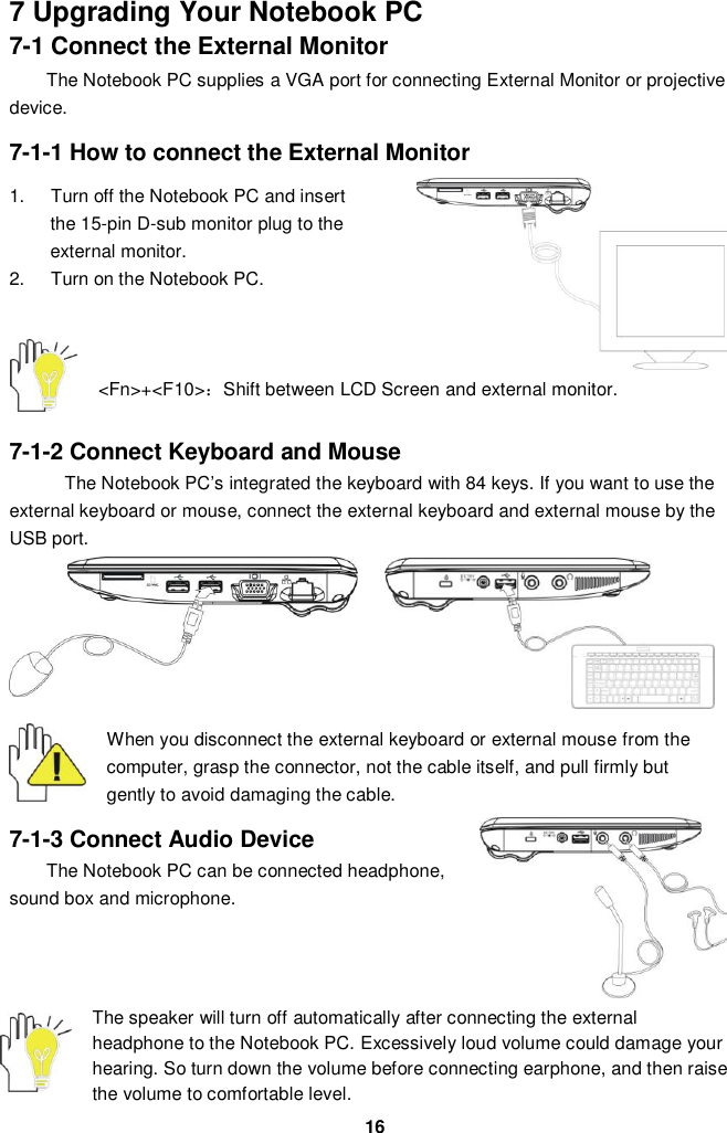  16 7 Upgrading Your Notebook PC 7-1 Connect the External Monitor The Notebook PC supplies a VGA port for connecting External Monitor or projective device.  7-1-1 How to connect the External Monitor  1.  Turn off the Notebook PC and insert the 15-pin D-sub monitor plug to the external monitor. 2.  Turn on the Notebook PC.       &lt;Fn&gt;+&lt;F10&gt;：Shift between LCD Screen and external monitor.   7-1-2 Connect Keyboard and Mouse The Notebook PC’s integrated the keyboard with 84 keys. If you want to use the external keyboard or mouse, connect the external keyboard and external mouse by the USB port.   When you disconnect the external keyboard or external mouse from the computer, grasp the connector, not the cable itself, and pull firmly but gently to avoid damaging the cable.  7-1-3 Connect Audio Device The Notebook PC can be connected headphone, sound box and microphone.        The speaker will turn off automatically after connecting the external headphone to the Notebook PC. Excessively loud volume could damage your hearing. So turn down the volume before connecting earphone, and then raise the volume to comfortable level. 