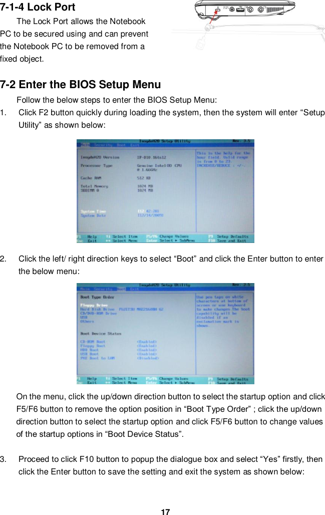  17 7-1-4 Lock Port The Lock Port allows the Notebook PC to be secured using and can prevent the Notebook PC to be removed from a fixed object.    7-2 Enter the BIOS Setup Menu Follow the below steps to enter the BIOS Setup Menu: 1.  Click F2 button quickly during loading the system, then the system will enter “Setup Utility” as shown below:         2.  Click the left/ right direction keys to select “Boot” and click the Enter button to enter the below menu:        On the menu, click the up/down direction button to select the startup option and click F5/F6 button to remove the option position in “Boot Type Order” ; click the up/down direction button to select the startup option and click F5/F6 button to change values of the startup options in “Boot Device Status”.    3. Proceed to click F10 button to popup the dialogue box and select “Yes” firstly, then click the Enter button to save the setting and exit the system as shown below:   