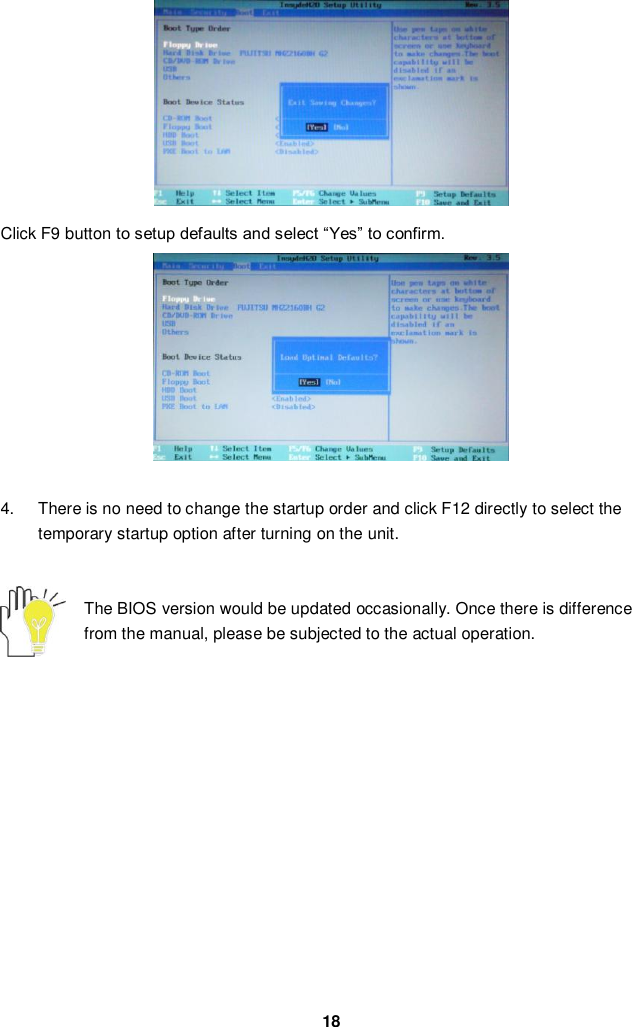  18          Click F9 button to setup defaults and select “Yes” to confirm.           4.  There is no need to change the startup order and click F12 directly to select the temporary startup option after turning on the unit.   The BIOS version would be updated occasionally. Once there is difference from the manual, please be subjected to the actual operation.               