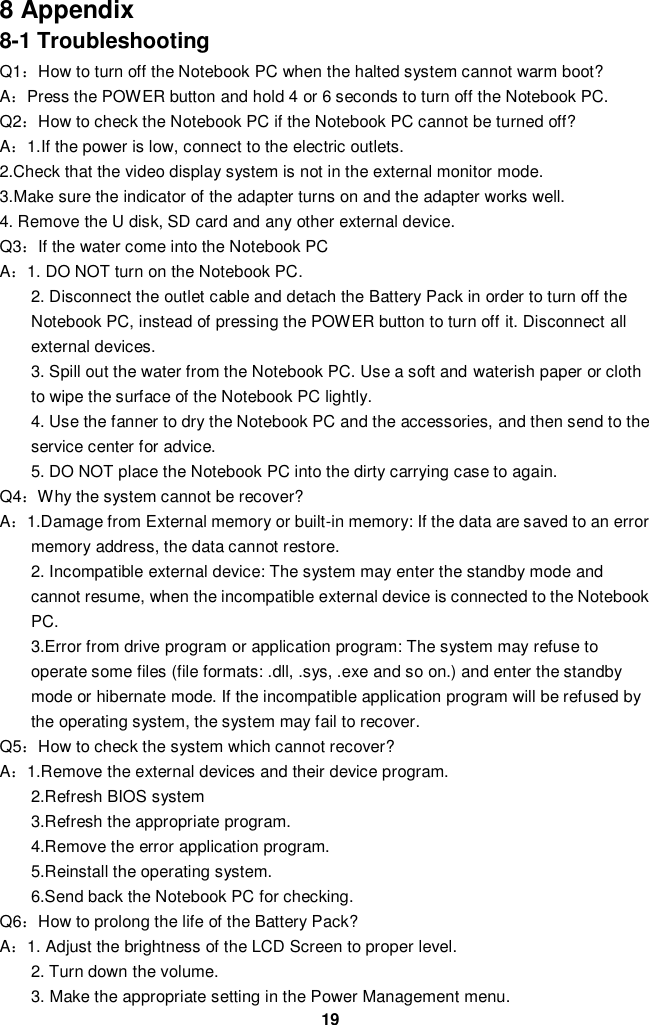  19 8 Appendix 8-1 Troubleshooting Q1：How to turn off the Notebook PC when the halted system cannot warm boot? A：Press the POWER button and hold 4 or 6 seconds to turn off the Notebook PC. Q2：How to check the Notebook PC if the Notebook PC cannot be turned off? A：1.If the power is low, connect to the electric outlets. 2.Check that the video display system is not in the external monitor mode. 3.Make sure the indicator of the adapter turns on and the adapter works well.   4. Remove the U disk, SD card and any other external device. Q3：If the water come into the Notebook PC A：1. DO NOT turn on the Notebook PC. 2. Disconnect the outlet cable and detach the Battery Pack in order to turn off the Notebook PC, instead of pressing the POWER button to turn off it. Disconnect all external devices. 3. Spill out the water from the Notebook PC. Use a soft and waterish paper or cloth to wipe the surface of the Notebook PC lightly. 4. Use the fanner to dry the Notebook PC and the accessories, and then send to the service center for advice. 5. DO NOT place the Notebook PC into the dirty carrying case to again. Q4：Why the system cannot be recover? A：1.Damage from External memory or built-in memory: If the data are saved to an error memory address, the data cannot restore. 2. Incompatible external device: The system may enter the standby mode and cannot resume, when the incompatible external device is connected to the Notebook PC. 3.Error from drive program or application program: The system may refuse to operate some files (file formats: .dll, .sys, .exe and so on.) and enter the standby mode or hibernate mode. If the incompatible application program will be refused by the operating system, the system may fail to recover. Q5：How to check the system which cannot recover? A：1.Remove the external devices and their device program. 2.Refresh BIOS system 3.Refresh the appropriate program. 4.Remove the error application program. 5.Reinstall the operating system. 6.Send back the Notebook PC for checking. Q6：How to prolong the life of the Battery Pack? A：1. Adjust the brightness of the LCD Screen to proper level. 2. Turn down the volume. 3. Make the appropriate setting in the Power Management menu. 