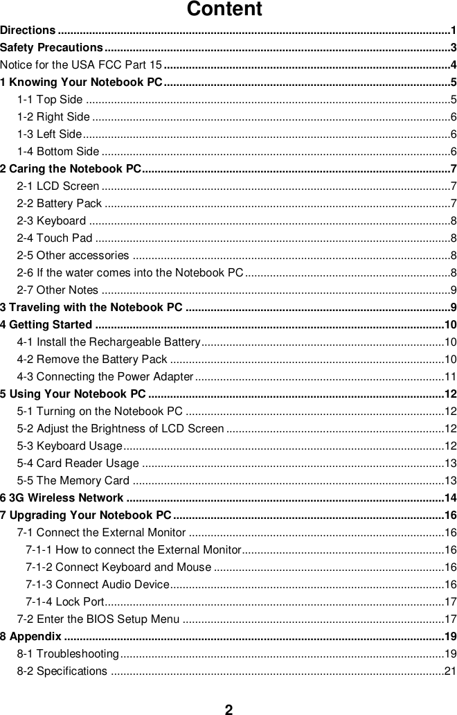  2 Content Directions ..............................................................................................................................1 Safety Precautions ...............................................................................................................3 Notice for the USA FCC Part 15 ............................................................................................4 1 Knowing Your Notebook PC ............................................................................................5 1-1 Top Side .....................................................................................................................5 1-2 Right Side ...................................................................................................................6 1-3 Left Side ......................................................................................................................6 1-4 Bottom Side ................................................................................................................6 2 Caring the Notebook PC...................................................................................................7 2-1 LCD Screen ................................................................................................................7 2-2 Battery Pack ...............................................................................................................7 2-3 Keyboard ....................................................................................................................8 2-4 Touch Pad ..................................................................................................................8 2-5 Other accessories ......................................................................................................8 2-6 If the water comes into the Notebook PC ..................................................................8 2-7 Other Notes ................................................................................................................9 3 Traveling with the Notebook PC .....................................................................................9 4 Getting Started ................................................................................................................10 4-1 Install the Rechargeable Battery..............................................................................10 4-2 Remove the Battery Pack ........................................................................................10 4-3 Connecting the Power Adapter ................................................................................11 5 Using Your Notebook PC ...............................................................................................12 5-1 Turning on the Notebook PC ...................................................................................12 5-2 Adjust the Brightness of LCD Screen ......................................................................12 5-3 Keyboard Usage .......................................................................................................12 5-4 Card Reader Usage .................................................................................................13 5-5 The Memory Card ....................................................................................................13 6 3G Wireless Network ......................................................................................................14 7 Upgrading Your Notebook PC .......................................................................................16 7-1 Connect the External Monitor ..................................................................................16 7-1-1 How to connect the External Monitor.................................................................16 7-1-2 Connect Keyboard and Mouse ..........................................................................16 7-1-3 Connect Audio Device........................................................................................16 7-1-4 Lock Port.............................................................................................................17 7-2 Enter the BIOS Setup Menu ....................................................................................17 8 Appendix ..........................................................................................................................19 8-1 Troubleshooting ........................................................................................................19 8-2 Specifications ...........................................................................................................21                                                                                                                                                                                                                                                                                                                                                                                                                                                                                                                                                                                                                                                                                                                                                                                                                                                                                                                                                                                                                                                                    