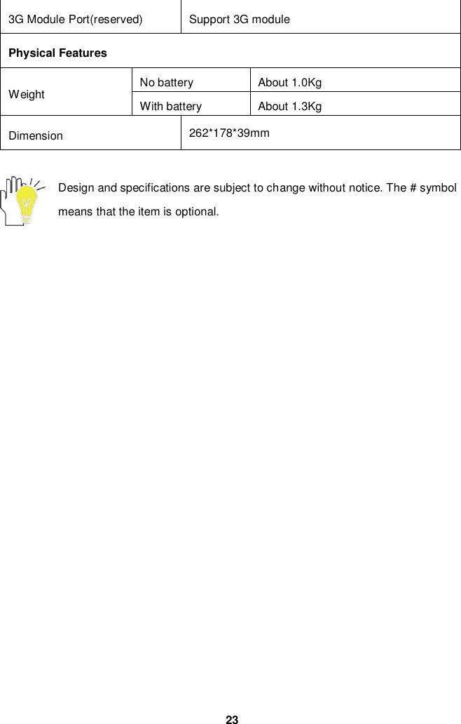  23 3G Module Port(reserved) Support 3G module Physical Features Weight No battery About 1.0Kg With battery About 1.3Kg Dimension 262*178*39mm  Design and specifications are subject to change without notice. The # symbol means that the item is optional.   