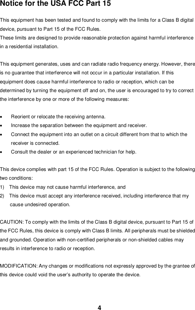  4 Notice for the USA FCC Part 15    This equipment has been tested and found to comply with the limits for a Class B digital device, pursuant to Part 15 of the FCC Rules.   These limits are designed to provide reasonable protection against harmful interference in a residential installation.    This equipment generates, uses and can radiate radio frequency energy. However, there is no guarantee that interference will not occur in a particular installation. If this equipment does cause harmful interference to radio or reception, which can be determined by turning the equipment off and on, the user is encouraged to try to correct the interference by one or more of the following measures:    Reorient or relocate the receiving antenna.     Increase the separation between the equipment and receiver.   Connect the equipment into an outlet on a circuit different from that to which the receiver is connected.   Consult the dealer or an experienced technician for help.    This device complies with part 15 of the FCC Rules. Operation is subject to the following two conditions:   1)    This device may not cause harmful interference, and   2)    This device must accept any interference received, including interference that my cause undesired operation.    CAUTION: To comply with the limits of the Class B digital device, pursuant to Part 15 of the FCC Rules, this device is comply with Class B limits. All peripherals must be shielded and grounded. Operation with non-certified peripherals or non-shielded cables may results in interference to radio or reception.  MODIFICATION: Any changes or modifications not expressly approved by the grantee of this device could void the user’s authority to operate the device.    