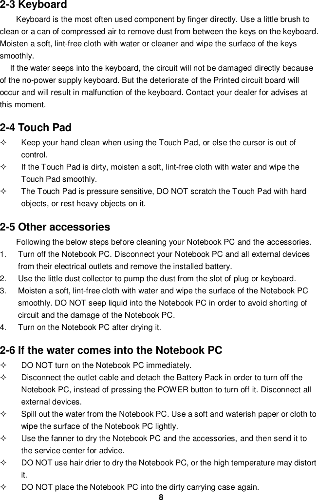  8 2-3 Keyboard   Keyboard is the most often used component by finger directly. Use a little brush to clean or a can of compressed air to remove dust from between the keys on the keyboard. Moisten a soft, lint-free cloth with water or cleaner and wipe the surface of the keys smoothly.   If the water seeps into the keyboard, the circuit will not be damaged directly because of the no-power supply keyboard. But the deteriorate of the Printed circuit board will occur and will result in malfunction of the keyboard. Contact your dealer for advises at this moment.  2-4 Touch Pad   Keep your hand clean when using the Touch Pad, or else the cursor is out of control.   If the Touch Pad is dirty, moisten a soft, lint-free cloth with water and wipe the Touch Pad smoothly.   The Touch Pad is pressure sensitive, DO NOT scratch the Touch Pad with hard objects, or rest heavy objects on it.  2-5 Other accessories Following the below steps before cleaning your Notebook PC and the accessories. 1.  Turn off the Notebook PC. Disconnect your Notebook PC and all external devices from their electrical outlets and remove the installed battery. 2.  Use the little dust collector to pump the dust from the slot of plug or keyboard. 3.  Moisten a soft, lint-free cloth with water and wipe the surface of the Notebook PC smoothly. DO NOT seep liquid into the Notebook PC in order to avoid shorting of circuit and the damage of the Notebook PC.   4.  Turn on the Notebook PC after drying it.  2-6 If the water comes into the Notebook PC   DO NOT turn on the Notebook PC immediately.   Disconnect the outlet cable and detach the Battery Pack in order to turn off the Notebook PC, instead of pressing the POWER button to turn off it. Disconnect all external devices.   Spill out the water from the Notebook PC. Use a soft and waterish paper or cloth to wipe the surface of the Notebook PC lightly.   Use the fanner to dry the Notebook PC and the accessories, and then send it to the service center for advice.   DO NOT use hair drier to dry the Notebook PC, or the high temperature may distort it.   DO NOT place the Notebook PC into the dirty carrying case again. 