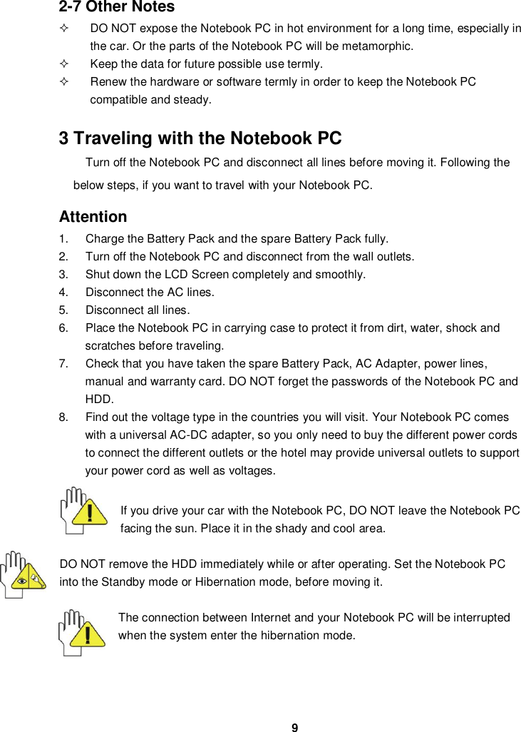  9 2-7 Other Notes   DO NOT expose the Notebook PC in hot environment for a long time, especially in the car. Or the parts of the Notebook PC will be metamorphic.   Keep the data for future possible use termly.   Renew the hardware or software termly in order to keep the Notebook PC compatible and steady.   3 Traveling with the Notebook PC Turn off the Notebook PC and disconnect all lines before moving it. Following the below steps, if you want to travel with your Notebook PC.  Attention 1.  Charge the Battery Pack and the spare Battery Pack fully. 2.  Turn off the Notebook PC and disconnect from the wall outlets. 3.  Shut down the LCD Screen completely and smoothly. 4.  Disconnect the AC lines. 5.  Disconnect all lines. 6.  Place the Notebook PC in carrying case to protect it from dirt, water, shock and scratches before traveling. 7.  Check that you have taken the spare Battery Pack, AC Adapter, power lines, manual and warranty card. DO NOT forget the passwords of the Notebook PC and HDD. 8.  Find out the voltage type in the countries you will visit. Your Notebook PC comes with a universal AC-DC adapter, so you only need to buy the different power cords to connect the different outlets or the hotel may provide universal outlets to support your power cord as well as voltages.   If you drive your car with the Notebook PC, DO NOT leave the Notebook PC facing the sun. Place it in the shady and cool area.  DO NOT remove the HDD immediately while or after operating. Set the Notebook PC into the Standby mode or Hibernation mode, before moving it.  The connection between Internet and your Notebook PC will be interrupted when the system enter the hibernation mode.    