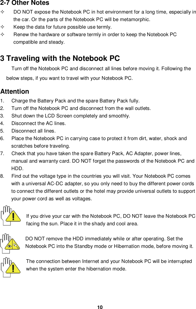  10 2-7 Other Notes   DO NOT expose the Notebook PC in hot environment for a long time, especially in the car. Or the parts of the Notebook PC will be metamorphic.   Keep the data for future possible use termly.   Renew the hardware or software termly in order to keep the Notebook PC compatible and steady.   3 Traveling with the Notebook PC Turn off the Notebook PC and disconnect all lines before moving it. Following the below steps, if you want to travel with your Notebook PC.  Attention 1.  Charge the Battery Pack and the spare Battery Pack fully. 2.  Turn off the Notebook PC and disconnect from the wall outlets. 3.  Shut down the LCD Screen completely and smoothly. 4.  Disconnect the AC lines. 5.  Disconnect all lines. 6.  Place the Notebook PC in carrying case to protect it from dirt, water, shock and scratches before traveling. 7.  Check that you have taken the spare Battery Pack, AC Adapter, power lines, manual and warranty card. DO NOT forget the passwords of the Notebook PC and HDD. 8.  Find out the voltage type in the countries you will visit. Your Notebook PC comes with a universal AC-DC adapter, so you only need to buy the different power cords to connect the different outlets or the hotel may provide universal outlets to support your power cord as well as voltages.   If you drive your car with the Notebook PC, DO NOT leave the Notebook PC facing the sun. Place it in the shady and cool area.  DO NOT remove the HDD immediately while or after operating. Set the Notebook PC into the Standby mode or Hibernation mode, before moving it.  The connection between Internet and your Notebook PC will be interrupted when the system enter the hibernation mode.     