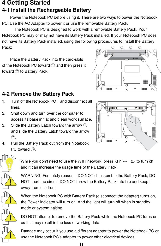  11 4 Getting Started 4-1 Install the Rechargeable Battery Power the Notebook PC before using it. There are two ways to power the Notebook PC: Use the AC Adapter to power it or use the removable Battery Pack.   The Notebook PC is designed to work with a removable Battery Pack. Your Notebook PC may or may not have its Battery Pack installed. If your Notebook PC does not have its Battery Pack installed, using the following procedures to install the Battery Pack:    Place the Battery Pack into the card-slots of the Notebook PC toward ① and then press it toward ② to Battery Pack.       4-2 Remove the Battery Pack 1.  Turn off the Notebook PC，and disconnect all lines. 2.  Shut down and turn over the computer to access its base in flat and clean work surface. 3.  Slide the Battery Latch toward the arrow ① and slide the Battery Latch toward the arrow ②. 4.  Pull the Battery Pack out from the Notebook PC toward ③.  While you don’t need to use the WIFI network, press &lt;Fn&gt;+&lt;F2&gt; to turn off and it can increase the usage time of the Battery Pack.  WARNING! For safety reasons, DO NOT disassemble the Battery Pack, DO NOT short the circuit, DO NOT throw the Battery Pack into fire and keep it away from children.  When the Notebook PC with Battery Pack (disconnect the adapter) turns on, the Power Indicator will turn on. And the light will turn off when in standby mode or system halting.    DO NOT attempt to remove the Battery Pack while the Notebook PC turns on, as this may result in the loss of working data.  Damage may occur if you use a different adapter to power the Notebook PC or use the Notebook PC’s adapter to power other electrical devices. 