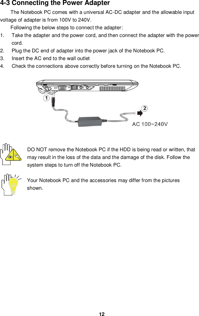  12 4-3 Connecting the Power Adapter The Notebook PC comes with a universal AC-DC adapter and the allowable input voltage of adapter is from 100V to 240V.   Following the below steps to connect the adapter: 1.  Take the adapter and the power cord, and then connect the adapter with the power cord. 2.  Plug the DC end of adapter into the power jack of the Notebook PC. 3.  Insert the AC end to the wall outlet 4.  Check the connections above correctly before turning on the Notebook PC.         DO NOT remove the Notebook PC if the HDD is being read or written, that may result in the loss of the data and the damage of the disk. Follow the system steps to turn off the Notebook PC.  Your Notebook PC and the accessories may differ from the pictures shown.               