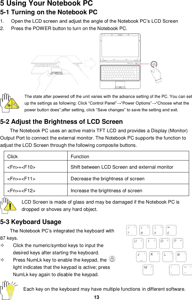  13 5 Using Your Notebook PC 5-1 Turning on the Notebook PC 1. Open the LCD screen and adjust the angle of the Notebook PC’s LCD Screen 2.  Press the POWER button to turn on the Notebook PC.         The state after powered off the unit varies with the advance setting of the PC. You can set up the settings as following: Click “Control Panel”→“Power Options”→“Choose what the power button does”;after setting, click “Save changes” to save the setting and exit.  5-2 Adjust the Brightness of LCD Screen The Notebook PC uses an active matrix TFT LCD and provides a Display (Monitor) Output Port to connect the external monitor. The Notebook PC supports the function to adjust the LCD Screen through the following composite buttons.  Click Function &lt;Fn&gt;+&lt;F10&gt; Shift between LCD Screen and external monitor   &lt;Fn&gt;+&lt;F11&gt; Decrease the brightness of screen   &lt;Fn&gt;+&lt;F12&gt; Increase the brightness of screen  LCD Screen is made of glass and may be damaged if the Notebook PC is dropped or shoves any hard object.  5-3 Keyboard Usage The Notebook PC’s integrated the keyboard with 87 keys.   Click the numeric/symbol keys to input the desired keys after starting the keyboard.   Press NumLk key to enable the keypad, the   light indicates that the keypad is active; press NumLk key again to disable the keypad.  Each key on the keyboard may have multiple functions in different software.  