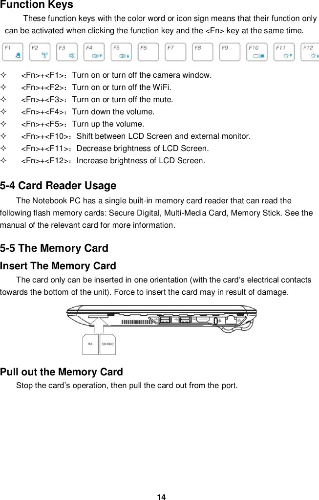  14 Function Keys These function keys with the color word or icon sign means that their function only can be activated when clicking the function key and the &lt;Fn&gt; key at the same time.    &lt;Fn&gt;+&lt;F1&gt;：Turn on or turn off the camera window.   &lt;Fn&gt;+&lt;F2&gt;：Turn on or turn off the WiFi.   &lt;Fn&gt;+&lt;F3&gt;：Turn on or turn off the mute.   &lt;Fn&gt;+&lt;F4&gt;：Turn down the volume.   &lt;Fn&gt;+&lt;F5&gt;：Turn up the volume.   &lt;Fn&gt;+&lt;F10&gt;：Shift between LCD Screen and external monitor.   &lt;Fn&gt;+&lt;F11&gt;：Decrease brightness of LCD Screen.   &lt;Fn&gt;+&lt;F12&gt;：Increase brightness of LCD Screen.   5-4 Card Reader Usage The Notebook PC has a single built-in memory card reader that can read the following flash memory cards: Secure Digital, Multi-Media Card, Memory Stick. See the manual of the relevant card for more information.  5-5 The Memory Card Insert The Memory Card The card only can be inserted in one orientation (with the card’s electrical contacts towards the bottom of the unit). Force to insert the card may in result of damage.      Pull out the Memory Card Stop the card’s operation, then pull the card out from the port.        