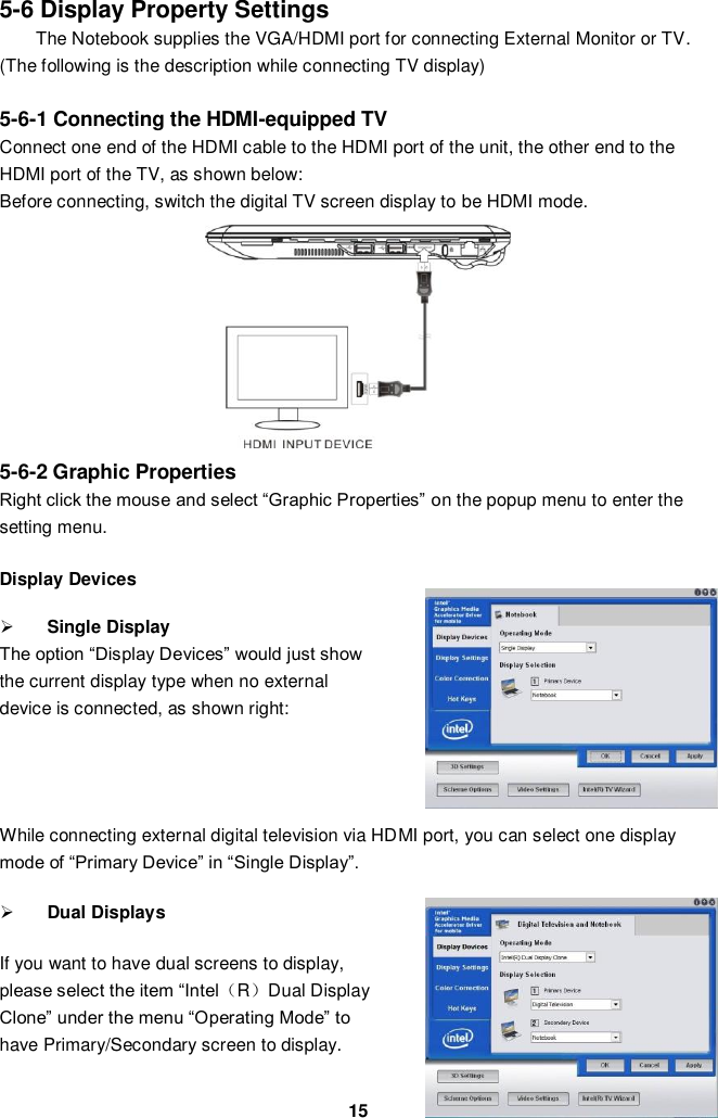  15 5-6 Display Property Settings The Notebook supplies the VGA/HDMI port for connecting External Monitor or TV.   (The following is the description while connecting TV display)  5-6-1 Connecting the HDMI-equipped TV Connect one end of the HDMI cable to the HDMI port of the unit, the other end to the HDMI port of the TV, as shown below: Before connecting, switch the digital TV screen display to be HDMI mode.          5-6-2 Graphic Properties   Right click the mouse and select “Graphic Properties” on the popup menu to enter the setting menu.  Display Devices  Single Display The option “Display Devices” would just show the current display type when no external device is connected, as shown right:     While connecting external digital television via HDMI port, you can select one display mode of “Primary Device” in “Single Display”.     Dual Displays    If you want to have dual screens to display, please select the item “Intel（R）Dual Display Clone” under the menu “Operating Mode” to have Primary/Secondary screen to display.    