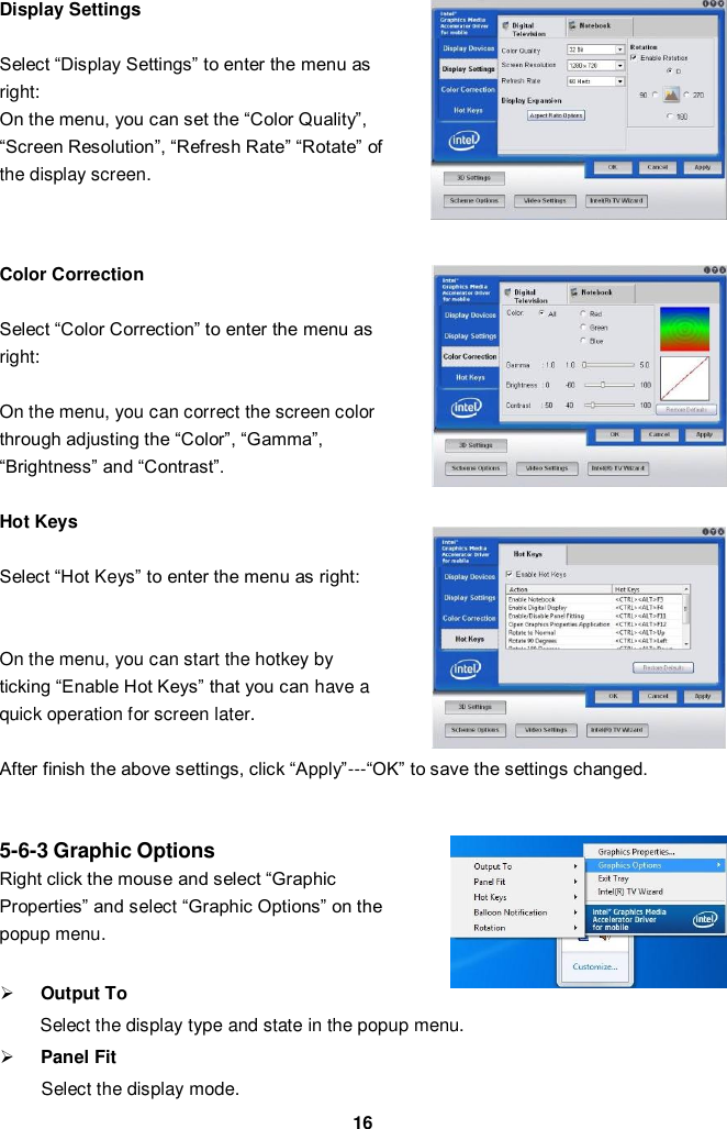  16 Display Settings    Select “Display Settings” to enter the menu as right: On the menu, you can set the “Color Quality”, “Screen Resolution”, “Refresh Rate” “Rotate” of the display screen.    Color Correction    Select “Color Correction” to enter the menu as right:  On the menu, you can correct the screen color through adjusting the “Color”, “Gamma”, “Brightness” and “Contrast”.    Hot Keys    Select “Hot Keys” to enter the menu as right:     On the menu, you can start the hotkey by   ticking “Enable Hot Keys” that you can have a   quick operation for screen later.    After finish the above settings, click “Apply”---“OK” to save the settings changed.     5-6-3 Graphic Options Right click the mouse and select “Graphic   Properties” and select “Graphic Options” on the   popup menu.     Output To Select the display type and state in the popup menu.    Panel Fit   Select the display mode. 