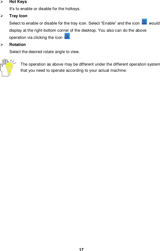  17  Hot Keys   It’s to enable or disable for the hotkeys.  Tray Icon Select to enable or disable for the tray icon. Select “Enable” and the icon    would display at the right-bottom corner of the desktop. You also can do the above operation via clicking the icon  .  Rotation   Select the desired rotate angle to view.    The operation as above may be different under the different operation system that you need to operate according to your actual machine.                             