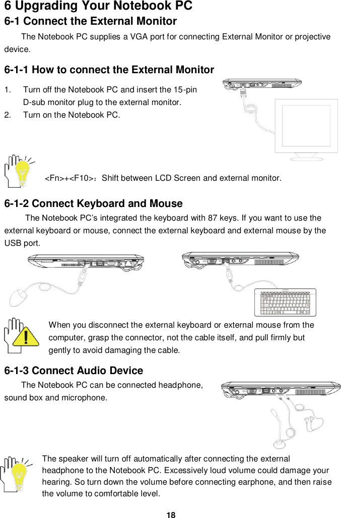  18 6 Upgrading Your Notebook PC 6-1 Connect the External Monitor The Notebook PC supplies a VGA port for connecting External Monitor or projective device.  6-1-1 How to connect the External Monitor  1.  Turn off the Notebook PC and insert the 15-pin D-sub monitor plug to the external monitor. 2.  Turn on the Notebook PC.     &lt;Fn&gt;+&lt;F10&gt;：Shift between LCD Screen and external monitor.   6-1-2 Connect Keyboard and Mouse The Notebook PC’s integrated the keyboard with 87 keys. If you want to use the external keyboard or mouse, connect the external keyboard and external mouse by the USB port.           When you disconnect the external keyboard or external mouse from the computer, grasp the connector, not the cable itself, and pull firmly but gently to avoid damaging the cable.  6-1-3 Connect Audio Device The Notebook PC can be connected headphone, sound box and microphone.         The speaker will turn off automatically after connecting the external headphone to the Notebook PC. Excessively loud volume could damage your hearing. So turn down the volume before connecting earphone, and then raise the volume to comfortable level. 