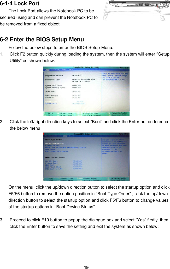  19 6-1-4 Lock Port The Lock Port allows the Notebook PC to be secured using and can prevent the Notebook PC to be removed from a fixed object.    6-2 Enter the BIOS Setup Menu Follow the below steps to enter the BIOS Setup Menu: 1. Click F2 button quickly during loading the system, then the system will enter “Setup Utility” as shown below:        2. Click the left/ right direction keys to select “Boot” and click the Enter button to enter the below menu:       On the menu, click the up/down direction button to select the startup option and click F5/F6 button to remove the option position in “Boot Type Order” ; click the up/down direction button to select the startup option and click F5/F6 button to change values of the startup options in “Boot Device Status”.    3. Proceed to click F10 button to popup the dialogue box and select “Yes” firstly, then click the Enter button to save the setting and exit the system as shown below:         