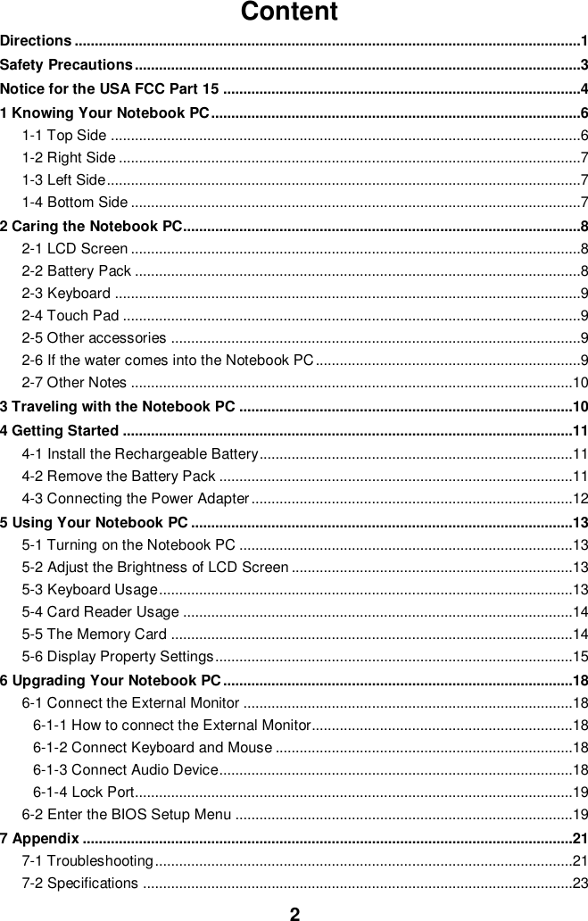  2 Content Directions ..............................................................................................................................1 Safety Precautions ...............................................................................................................3 Notice for the USA FCC Part 15 .........................................................................................4 1 Knowing Your Notebook PC ............................................................................................6 1-1 Top Side .....................................................................................................................6 1-2 Right Side ...................................................................................................................7 1-3 Left Side ......................................................................................................................7 1-4 Bottom Side ................................................................................................................7 2 Caring the Notebook PC...................................................................................................8 2-1 LCD Screen ................................................................................................................8 2-2 Battery Pack ...............................................................................................................8 2-3 Keyboard ....................................................................................................................9 2-4 Touch Pad ..................................................................................................................9 2-5 Other accessories ......................................................................................................9 2-6 If the water comes into the Notebook PC ..................................................................9 2-7 Other Notes ..............................................................................................................10 3 Traveling with the Notebook PC ...................................................................................10 4 Getting Started ................................................................................................................11 4-1 Install the Rechargeable Battery..............................................................................11 4-2 Remove the Battery Pack ........................................................................................11 4-3 Connecting the Power Adapter ................................................................................12 5 Using Your Notebook PC ...............................................................................................13 5-1 Turning on the Notebook PC ...................................................................................13 5-2 Adjust the Brightness of LCD Screen ......................................................................13 5-3 Keyboard Usage .......................................................................................................13 5-4 Card Reader Usage .................................................................................................14 5-5 The Memory Card ....................................................................................................14 5-6 Display Property Settings .........................................................................................15 6 Upgrading Your Notebook PC .......................................................................................18 6-1 Connect the External Monitor ..................................................................................18 6-1-1 How to connect the External Monitor.................................................................18 6-1-2 Connect Keyboard and Mouse ..........................................................................18 6-1-3 Connect Audio Device........................................................................................18 6-1-4 Lock Port.............................................................................................................19 6-2 Enter the BIOS Setup Menu ....................................................................................19 7 Appendix ..........................................................................................................................21 7-1 Troubleshooting ........................................................................................................21 7-2 Specifications ...........................................................................................................23  