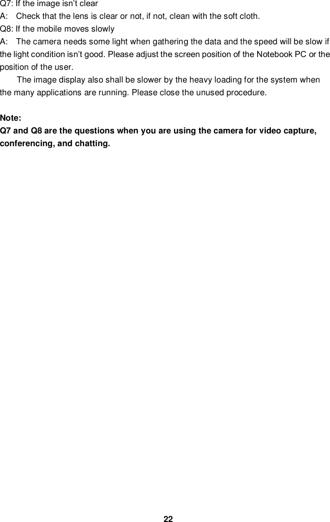  22 Q7: If the image isn’t clear   A:    Check that the lens is clear or not, if not, clean with the soft cloth. Q8: If the mobile moves slowly A:    The camera needs some light when gathering the data and the speed will be slow if the light condition isn’t good. Please adjust the screen position of the Notebook PC or the position of the user. The image display also shall be slower by the heavy loading for the system when the many applications are running. Please close the unused procedure.    Note:   Q7 and Q8 are the questions when you are using the camera for video capture, conferencing, and chatting.                       