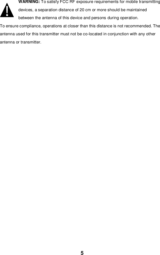  5 WARNING: To satisfy FCC RF exposure requirements for mobile transmitting devices, a separation distance of 20 cm or more should be maintained between the antenna of this device and persons during operation. To ensure compliance, operations at closer than this distance is not recommended. The antenna used for this transmitter must not be co-located in conjunction with any other antenna or transmitter. 