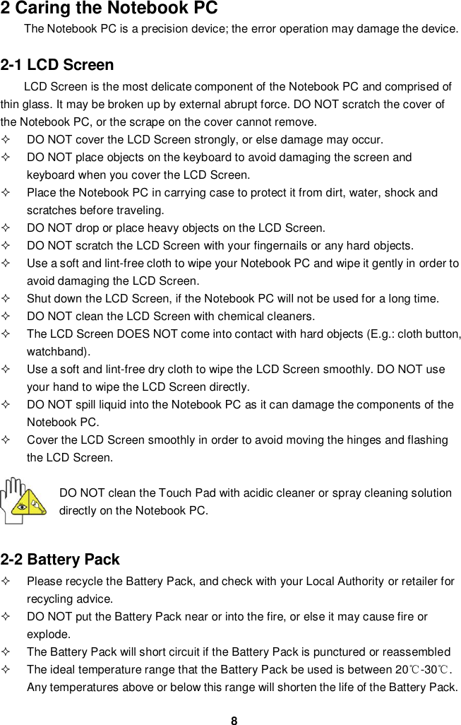  8 2 Caring the Notebook PC The Notebook PC is a precision device; the error operation may damage the device.  2-1 LCD Screen LCD Screen is the most delicate component of the Notebook PC and comprised of thin glass. It may be broken up by external abrupt force. DO NOT scratch the cover of the Notebook PC, or the scrape on the cover cannot remove.     DO NOT cover the LCD Screen strongly, or else damage may occur.     DO NOT place objects on the keyboard to avoid damaging the screen and keyboard when you cover the LCD Screen.   Place the Notebook PC in carrying case to protect it from dirt, water, shock and scratches before traveling.     DO NOT drop or place heavy objects on the LCD Screen.   DO NOT scratch the LCD Screen with your fingernails or any hard objects.   Use a soft and lint-free cloth to wipe your Notebook PC and wipe it gently in order to avoid damaging the LCD Screen.   Shut down the LCD Screen, if the Notebook PC will not be used for a long time.     DO NOT clean the LCD Screen with chemical cleaners.   The LCD Screen DOES NOT come into contact with hard objects (E.g.: cloth button, watchband).   Use a soft and lint-free dry cloth to wipe the LCD Screen smoothly. DO NOT use your hand to wipe the LCD Screen directly.   DO NOT spill liquid into the Notebook PC as it can damage the components of the Notebook PC.   Cover the LCD Screen smoothly in order to avoid moving the hinges and flashing the LCD Screen.   DO NOT clean the Touch Pad with acidic cleaner or spray cleaning solution directly on the Notebook PC.   2-2 Battery Pack   Please recycle the Battery Pack, and check with your Local Authority or retailer for recycling advice.   DO NOT put the Battery Pack near or into the fire, or else it may cause fire or explode.   The Battery Pack will short circuit if the Battery Pack is punctured or reassembled   The ideal temperature range that the Battery Pack be used is between 20℃-30℃. Any temperatures above or below this range will shorten the life of the Battery Pack.  