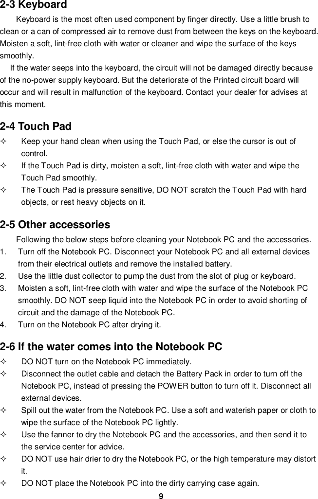  9 2-3 Keyboard Keyboard is the most often used component by finger directly. Use a little brush to clean or a can of compressed air to remove dust from between the keys on the keyboard. Moisten a soft, lint-free cloth with water or cleaner and wipe the surface of the keys smoothly.   If the water seeps into the keyboard, the circuit will not be damaged directly because of the no-power supply keyboard. But the deteriorate of the Printed circuit board will occur and will result in malfunction of the keyboard. Contact your dealer for advises at this moment.  2-4 Touch Pad   Keep your hand clean when using the Touch Pad, or else the cursor is out of control.   If the Touch Pad is dirty, moisten a soft, lint-free cloth with water and wipe the Touch Pad smoothly.   The Touch Pad is pressure sensitive, DO NOT scratch the Touch Pad with hard objects, or rest heavy objects on it.  2-5 Other accessories Following the below steps before cleaning your Notebook PC and the accessories. 1.  Turn off the Notebook PC. Disconnect your Notebook PC and all external devices from their electrical outlets and remove the installed battery. 2.  Use the little dust collector to pump the dust from the slot of plug or keyboard. 3.  Moisten a soft, lint-free cloth with water and wipe the surface of the Notebook PC smoothly. DO NOT seep liquid into the Notebook PC in order to avoid shorting of circuit and the damage of the Notebook PC.   4.  Turn on the Notebook PC after drying it.  2-6 If the water comes into the Notebook PC   DO NOT turn on the Notebook PC immediately.   Disconnect the outlet cable and detach the Battery Pack in order to turn off the Notebook PC, instead of pressing the POWER button to turn off it. Disconnect all external devices.   Spill out the water from the Notebook PC. Use a soft and waterish paper or cloth to wipe the surface of the Notebook PC lightly.   Use the fanner to dry the Notebook PC and the accessories, and then send it to the service center for advice.   DO NOT use hair drier to dry the Notebook PC, or the high temperature may distort it.   DO NOT place the Notebook PC into the dirty carrying case again. 