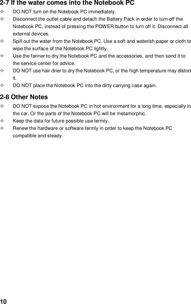  10 2-7 If the water comes into the Notebook PC   DO NOT turn on the Notebook PC immediately.   Disconnect the outlet cable and detach the Battery Pack in order to turn off the Notebook PC, instead of pressing the POWER button to turn off it. Disconnect all external devices.   Spill out the water from the Notebook PC. Use a soft and waterish paper or cloth to wipe the surface of the Notebook PC lightly.   Use the fanner to dry the Notebook PC and the accessories, and then send it to the service center for advice.   DO NOT use hair drier to dry the Notebook PC, or the high temperature may distort it.   DO NOT place the Notebook PC into the dirty carrying case again.  2-8 Other Notes   DO NOT expose the Notebook PC in hot environment for a long time, especially in the car. Or the parts of the Notebook PC will be metamorphic.   Keep the data for future possible use termly.   Renew the hardware or software termly in order to keep the Notebook PC compatible and steady.                                           