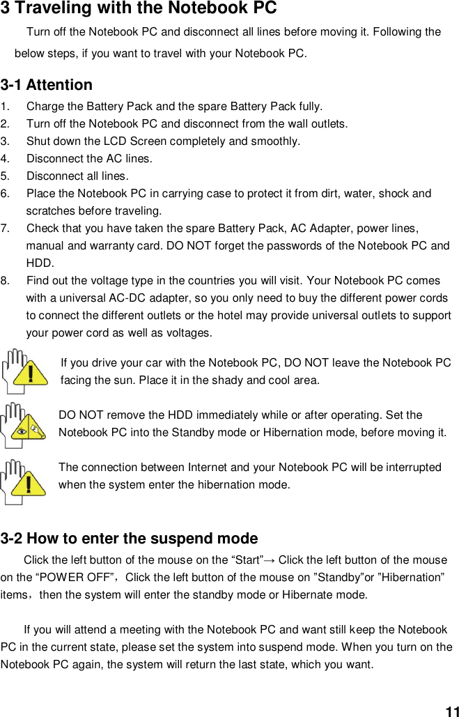  11 3 Traveling with the Notebook PC Turn off the Notebook PC and disconnect all lines before moving it. Following the below steps, if you want to travel with your Notebook PC.  3-1 Attention 1.  Charge the Battery Pack and the spare Battery Pack fully. 2.  Turn off the Notebook PC and disconnect from the wall outlets. 3.  Shut down the LCD Screen completely and smoothly. 4.  Disconnect the AC lines. 5.  Disconnect all lines. 6.  Place the Notebook PC in carrying case to protect it from dirt, water, shock and scratches before traveling. 7.  Check that you have taken the spare Battery Pack, AC Adapter, power lines, manual and warranty card. DO NOT forget the passwords of the Notebook PC and HDD. 8.  Find out the voltage type in the countries you will visit. Your Notebook PC comes with a universal AC-DC adapter, so you only need to buy the different power cords to connect the different outlets or the hotel may provide universal outlets to support your power cord as well as voltages.   If you drive your car with the Notebook PC, DO NOT leave the Notebook PC facing the sun. Place it in the shady and cool area.  DO NOT remove the HDD immediately while or after operating. Set the Notebook PC into the Standby mode or Hibernation mode, before moving it.  The connection between Internet and your Notebook PC will be interrupted when the system enter the hibernation mode.   3-2 How to enter the suspend mode Click the left button of the mouse on the “Start”→ Click the left button of the mouse on the “POWER OFF”，Click the left button of the mouse on ”Standby”or ”Hibernation” items，then the system will enter the standby mode or Hibernate mode.  If you will attend a meeting with the Notebook PC and want still keep the Notebook PC in the current state, please set the system into suspend mode. When you turn on the Notebook PC again, the system will return the last state, which you want.  