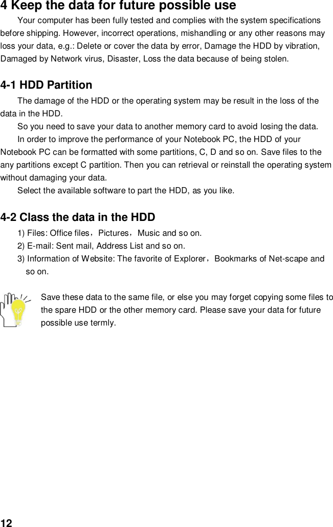  12 4 Keep the data for future possible use Your computer has been fully tested and complies with the system specifications before shipping. However, incorrect operations, mishandling or any other reasons may loss your data, e.g.: Delete or cover the data by error, Damage the HDD by vibration, Damaged by Network virus, Disaster, Loss the data because of being stolen.  4-1 HDD Partition The damage of the HDD or the operating system may be result in the loss of the data in the HDD. So you need to save your data to another memory card to avoid losing the data.   In order to improve the performance of your Notebook PC, the HDD of your Notebook PC can be formatted with some partitions, C, D and so on. Save files to the any partitions except C partition. Then you can retrieval or reinstall the operating system without damaging your data. Select the available software to part the HDD, as you like.  4-2 Class the data in the HDD 1) Files: Office files，Pictures，Music and so on. 2) E-mail: Sent mail, Address List and so on. 3) Information of Website: The favorite of Explorer，Bookmarks of Net-scape and   so on.  Save these data to the same file, or else you may forget copying some files to the spare HDD or the other memory card. Please save your data for future possible use termly.             