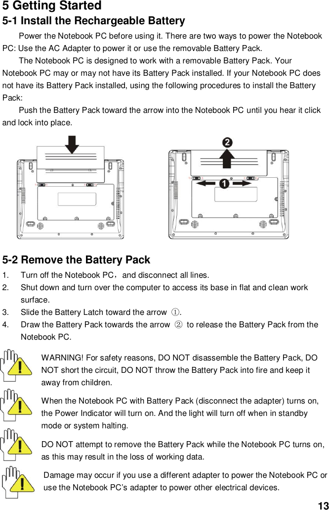  13 5 Getting Started 5-1 Install the Rechargeable Battery Power the Notebook PC before using it. There are two ways to power the Notebook PC: Use the AC Adapter to power it or use the removable Battery Pack.   The Notebook PC is designed to work with a removable Battery Pack. Your Notebook PC may or may not have its Battery Pack installed. If your Notebook PC does not have its Battery Pack installed, using the following procedures to install the Battery Pack:   Push the Battery Pack toward the arrow into the Notebook PC until you hear it click and lock into place.                           5-2 Remove the Battery Pack 1.  Turn off the Notebook PC，and disconnect all lines. 2.  Shut down and turn over the computer to access its base in flat and clean work surface. 3.  Slide the Battery Latch toward the arrow  ①. 4.  Draw the Battery Pack towards the arrow  ② to release the Battery Pack from the Notebook PC.  WARNING! For safety reasons, DO NOT disassemble the Battery Pack, DO NOT short the circuit, DO NOT throw the Battery Pack into fire and keep it away from children.  When the Notebook PC with Battery Pack (disconnect the adapter) turns on, the Power Indicator will turn on. And the light will turn off when in standby mode or system halting.    DO NOT attempt to remove the Battery Pack while the Notebook PC turns on, as this may result in the loss of working data.  Damage may occur if you use a different adapter to power the Notebook PC or use the Notebook PC’s adapter to power other electrical devices. 