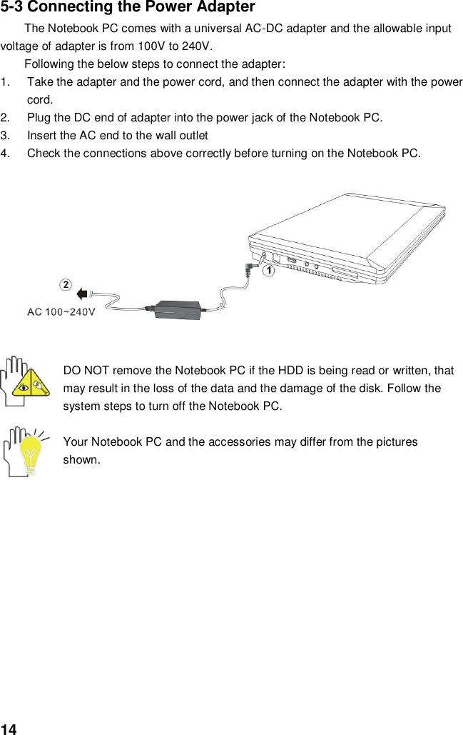  14 5-3 Connecting the Power Adapter The Notebook PC comes with a universal AC-DC adapter and the allowable input voltage of adapter is from 100V to 240V.   Following the below steps to connect the adapter: 1.  Take the adapter and the power cord, and then connect the adapter with the power cord. 2.  Plug the DC end of adapter into the power jack of the Notebook PC. 3.  Insert the AC end to the wall outlet 4.  Check the connections above correctly before turning on the Notebook PC.          DO NOT remove the Notebook PC if the HDD is being read or written, that may result in the loss of the data and the damage of the disk. Follow the system steps to turn off the Notebook PC.  Your Notebook PC and the accessories may differ from the pictures shown.               