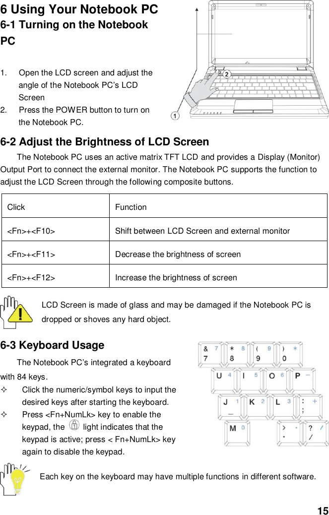  15 6 Using Your Notebook PC 6-1 Turning on the Notebook PC  1.  Open the LCD screen and adjust the angle of the Notebook PC’s LCD Screen 2.  Press the POWER button to turn on the Notebook PC.   6-2 Adjust the Brightness of LCD Screen The Notebook PC uses an active matrix TFT LCD and provides a Display (Monitor) Output Port to connect the external monitor. The Notebook PC supports the function to adjust the LCD Screen through the following composite buttons.  Click Function &lt;Fn&gt;+&lt;F10&gt; Shift between LCD Screen and external monitor   &lt;Fn&gt;+&lt;F11&gt; Decrease the brightness of screen   &lt;Fn&gt;+&lt;F12&gt; Increase the brightness of screen  LCD Screen is made of glass and may be damaged if the Notebook PC is dropped or shoves any hard object.   6-3 Keyboard Usage The Notebook PC’s integrated a keyboard with 84 keys.   Click the numeric/symbol keys to input the desired keys after starting the keyboard.   Press &lt;Fn+NumLk&gt; key to enable the keypad, the    light indicates that the keypad is active; press &lt; Fn+NumLk&gt; key again to disable the keypad.  Each key on the keyboard may have multiple functions in different software.  