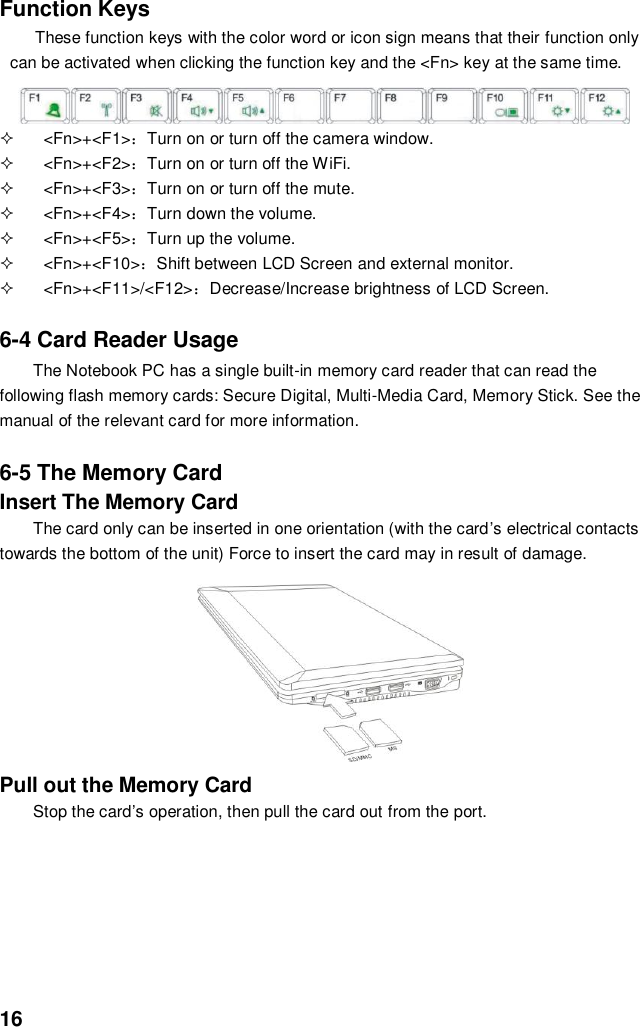  16 Function Keys These function keys with the color word or icon sign means that their function only can be activated when clicking the function key and the &lt;Fn&gt; key at the same time.     &lt;Fn&gt;+&lt;F1&gt;：Turn on or turn off the camera window.   &lt;Fn&gt;+&lt;F2&gt;：Turn on or turn off the WiFi.   &lt;Fn&gt;+&lt;F3&gt;：Turn on or turn off the mute.   &lt;Fn&gt;+&lt;F4&gt;：Turn down the volume.   &lt;Fn&gt;+&lt;F5&gt;：Turn up the volume.   &lt;Fn&gt;+&lt;F10&gt;：Shift between LCD Screen and external monitor.   &lt;Fn&gt;+&lt;F11&gt;/&lt;F12&gt;：Decrease/Increase brightness of LCD Screen.   6-4 Card Reader Usage The Notebook PC has a single built-in memory card reader that can read the following flash memory cards: Secure Digital, Multi-Media Card, Memory Stick. See the manual of the relevant card for more information.   6-5 The Memory Card Insert The Memory Card The card only can be inserted in one orientation (with the card’s electrical contacts towards the bottom of the unit) Force to insert the card may in result of damage.         Pull out the Memory Card Stop the card’s operation, then pull the card out from the port.        