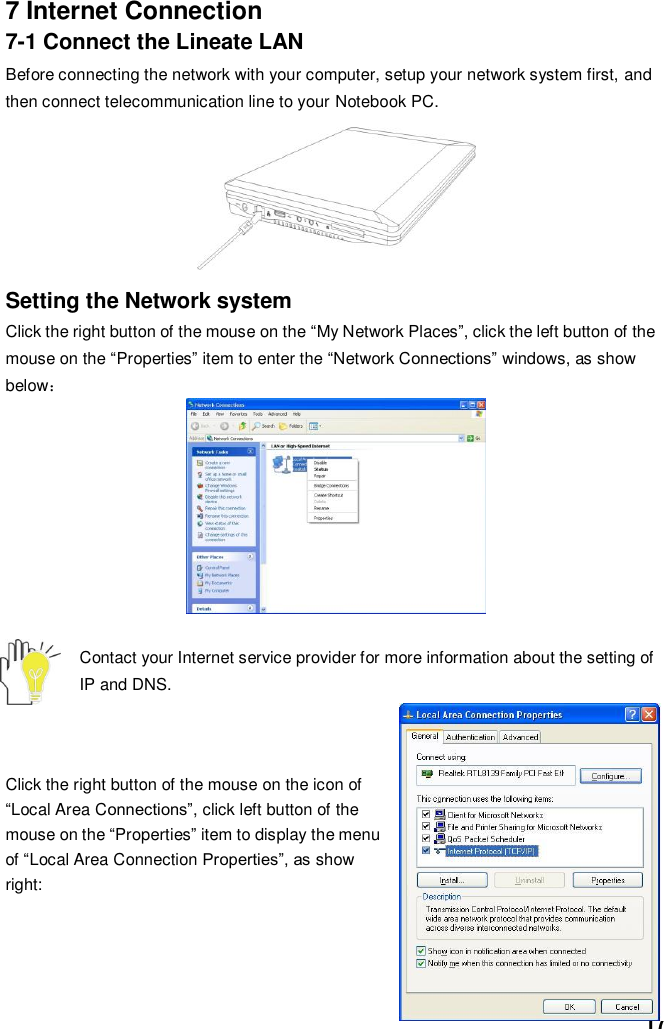  17 7 Internet Connection 7-1 Connect the Lineate LAN Before connecting the network with your computer, setup your network system first, and then connect telecommunication line to your Notebook PC.           Setting the Network system Click the right button of the mouse on the “My Network Places”, click the left button of the mouse on the “Properties” item to enter the “Network Connections” windows, as show below：          Contact your Internet service provider for more information about the setting of IP and DNS.    Click the right button of the mouse on the icon of “Local Area Connections”, click left button of the mouse on the “Properties” item to display the menu of “Local Area Connection Properties”, as show right:      