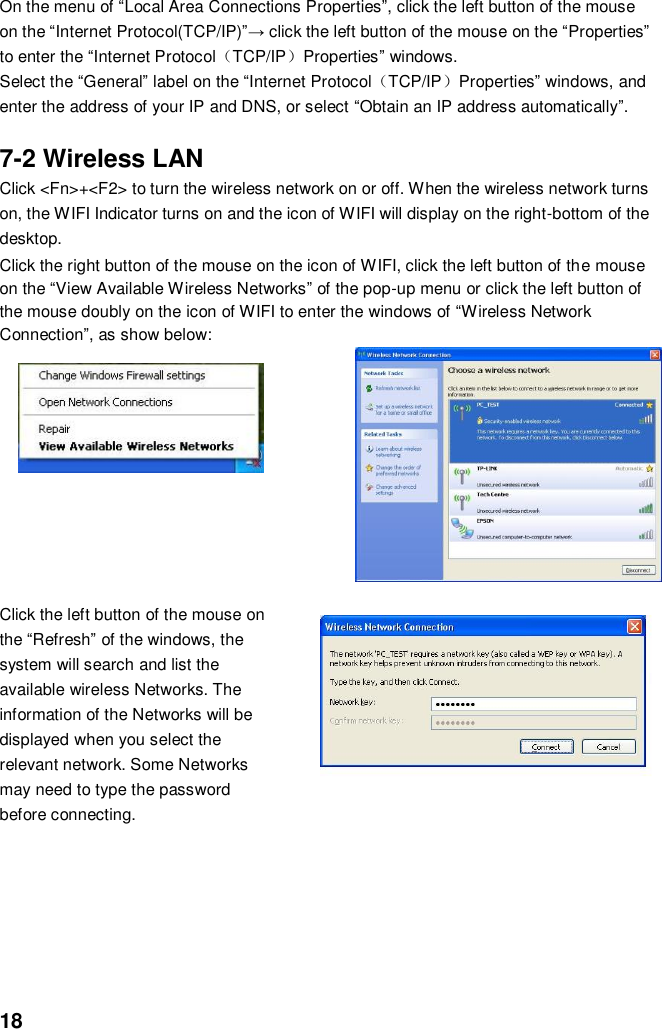  18 On the menu of “Local Area Connections Properties”, click the left button of the mouse on the “Internet Protocol(TCP/IP)”→ click the left button of the mouse on the “Properties” to enter the “Internet Protocol（TCP/IP）Properties” windows. Select the “General” label on the “Internet Protocol（TCP/IP）Properties” windows, and enter the address of your IP and DNS, or select “Obtain an IP address automatically”.  7-2 Wireless LAN Click &lt;Fn&gt;+&lt;F2&gt; to turn the wireless network on or off. When the wireless network turns on, the WIFI Indicator turns on and the icon of WIFI will display on the right-bottom of the desktop.  Click the right button of the mouse on the icon of WIFI, click the left button of the mouse on the “View Available Wireless Networks” of the pop-up menu or click the left button of the mouse doubly on the icon of WIFI to enter the windows of “Wireless Network Connection”, as show below:            Click the left button of the mouse on the “Refresh” of the windows, the system will search and list the available wireless Networks. The information of the Networks will be displayed when you select the relevant network. Some Networks may need to type the password before connecting.        