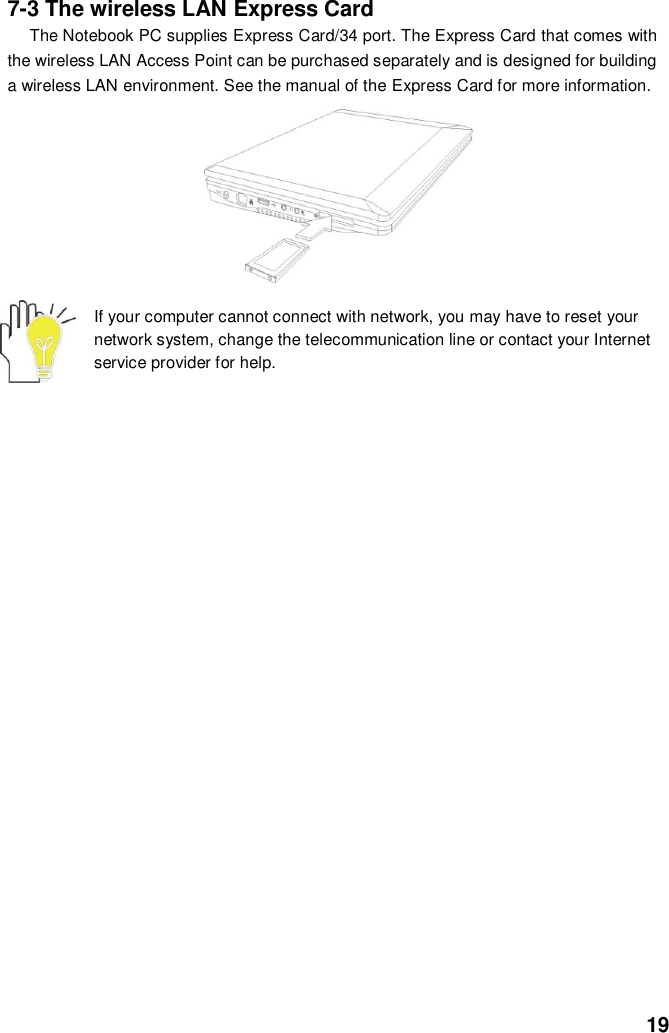  19 7-3 The wireless LAN Express Card The Notebook PC supplies Express Card/34 port. The Express Card that comes with the wireless LAN Access Point can be purchased separately and is designed for building a wireless LAN environment. See the manual of the Express Card for more information.        If your computer cannot connect with network, you may have to reset your network system, change the telecommunication line or contact your Internet service provider for help.                     