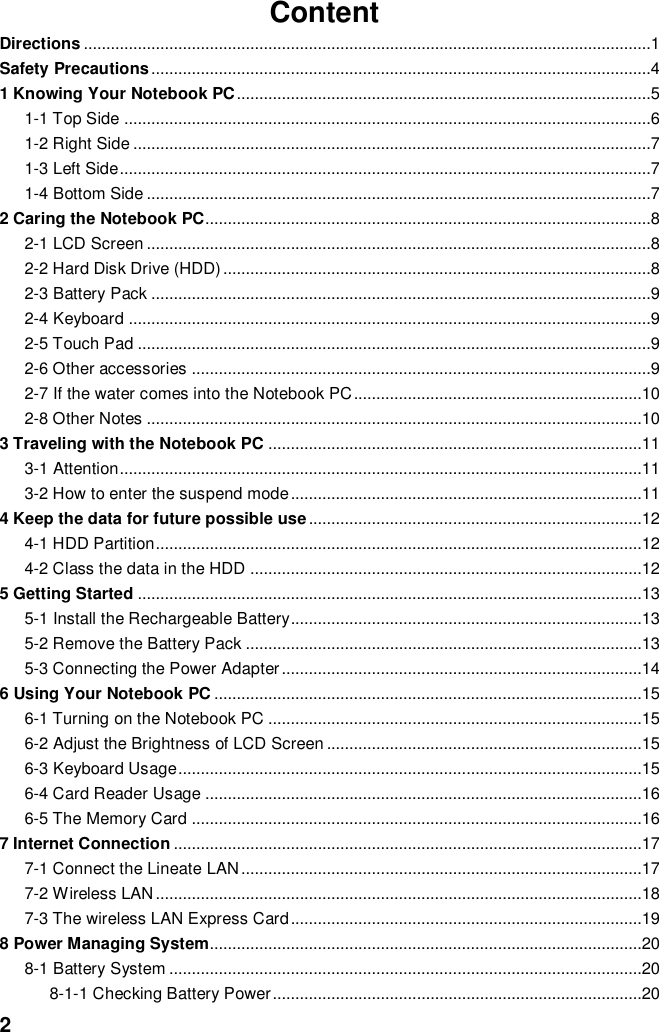  2 Content Directions ..............................................................................................................................1 Safety Precautions ...............................................................................................................4 1 Knowing Your Notebook PC ............................................................................................5 1-1 Top Side .....................................................................................................................6 1-2 Right Side ...................................................................................................................7 1-3 Left Side ......................................................................................................................7 1-4 Bottom Side ................................................................................................................7 2 Caring the Notebook PC...................................................................................................8 2-1 LCD Screen ................................................................................................................8 2-2 Hard Disk Drive (HDD) ...............................................................................................8 2-3 Battery Pack ...............................................................................................................9 2-4 Keyboard ....................................................................................................................9 2-5 Touch Pad ..................................................................................................................9 2-6 Other accessories ......................................................................................................9 2-7 If the water comes into the Notebook PC ................................................................10 2-8 Other Notes ..............................................................................................................10 3 Traveling with the Notebook PC ...................................................................................11 3-1 Attention ....................................................................................................................11 3-2 How to enter the suspend mode ..............................................................................11 4 Keep the data for future possible use ..........................................................................12 4-1 HDD Partition ............................................................................................................12 4-2 Class the data in the HDD .......................................................................................12 5 Getting Started ................................................................................................................13 5-1 Install the Rechargeable Battery..............................................................................13 5-2 Remove the Battery Pack ........................................................................................13 5-3 Connecting the Power Adapter ................................................................................14 6 Using Your Notebook PC ...............................................................................................15 6-1 Turning on the Notebook PC ...................................................................................15 6-2 Adjust the Brightness of LCD Screen ......................................................................15 6-3 Keyboard Usage .......................................................................................................15 6-4 Card Reader Usage .................................................................................................16 6-5 The Memory Card ....................................................................................................16 7 Internet Connection ........................................................................................................17 7-1 Connect the Lineate LAN .........................................................................................17 7-2 Wireless LAN ............................................................................................................18 7-3 The wireless LAN Express Card ..............................................................................19 8 Power Managing System................................................................................................20 8-1 Battery System .........................................................................................................20 8-1-1 Checking Battery Power ..................................................................................20 