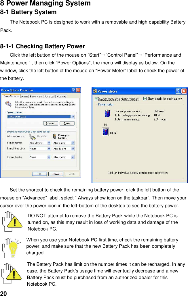  20 8 Power Managing System 8-1 Battery System The Notebook PC is designed to work with a removable and high capability Battery Pack.  8-1-1 Checking Battery Power Click the left button of the mouse on “Start”→“Control Panel”→“Performance and Maintenance “ , then click “Power Options”, the menu will display as below. On the window, click the left button of the mouse on “Power Meter” label to check the power of the battery.  Set the shortcut to check the remaining battery power: click the left button of the mouse on “Advanced” label, select “ Always show icon on the taskbar”. Then move your cursor over the power icon in the left-bottom of the desktop to see the battery power.  DO NOT attempt to remove the Battery Pack while the Notebook PC is turned on, as this may result in loss of working data and damage of the Notebook PC.   When you use your Notebook PC first time, check the remaining battery power, and make sure that the new Battery Pack has been completely charged.   The Battery Pack has limit on the number times it can be recharged. In any case, the Battery Pack’s usage time will eventually decrease and a new Battery Pack must be purchased from an authorized dealer for this Notebook PC. 